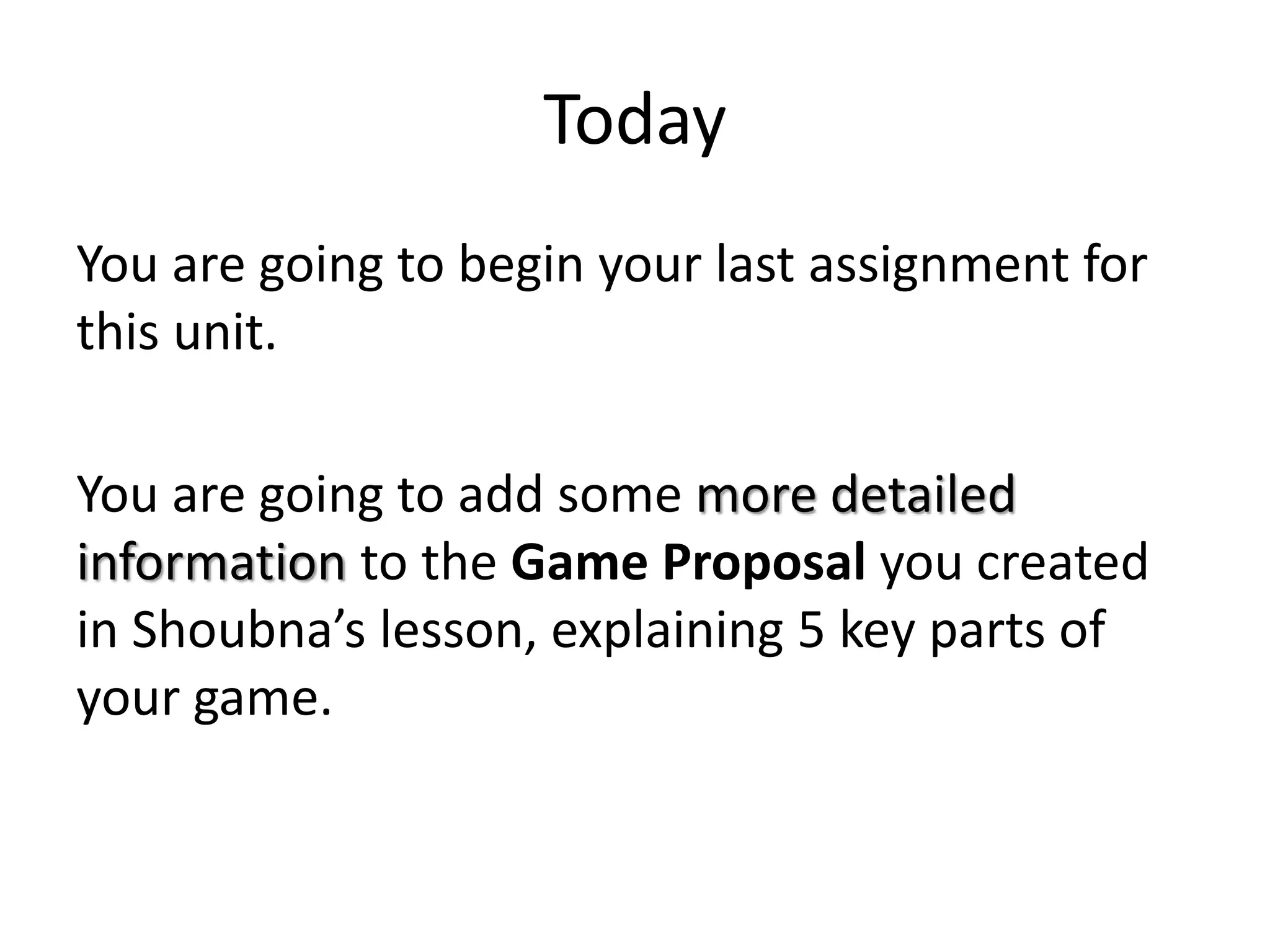 Today
You are going to begin your last assignment for
this unit.
You are going to add some more detailed
information to the Game Proposal you created
in Shoubna’s lesson, explaining 5 key parts of
your game.
 