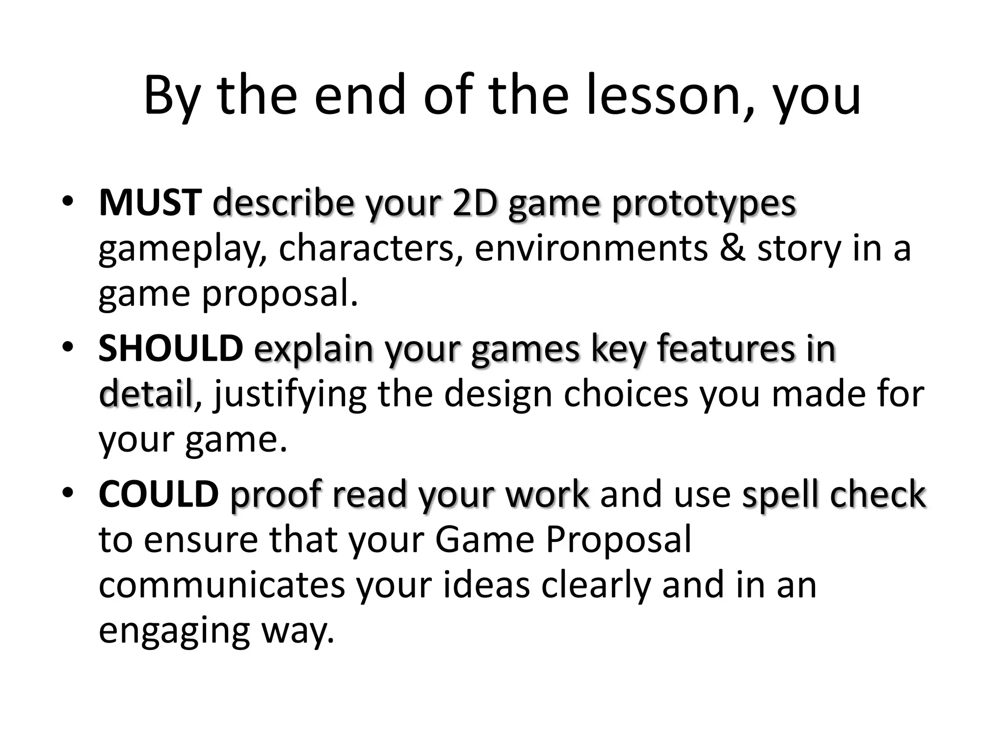 By the end of the lesson, you
• MUST describe your 2D game prototypes
gameplay, characters, environments & story in a
game proposal.
• SHOULD explain your games key features in
detail, justifying the design choices you made for
your game.
• COULD proof read your work and use spell check
to ensure that your Game Proposal
communicates your ideas clearly and in an
engaging way.
 