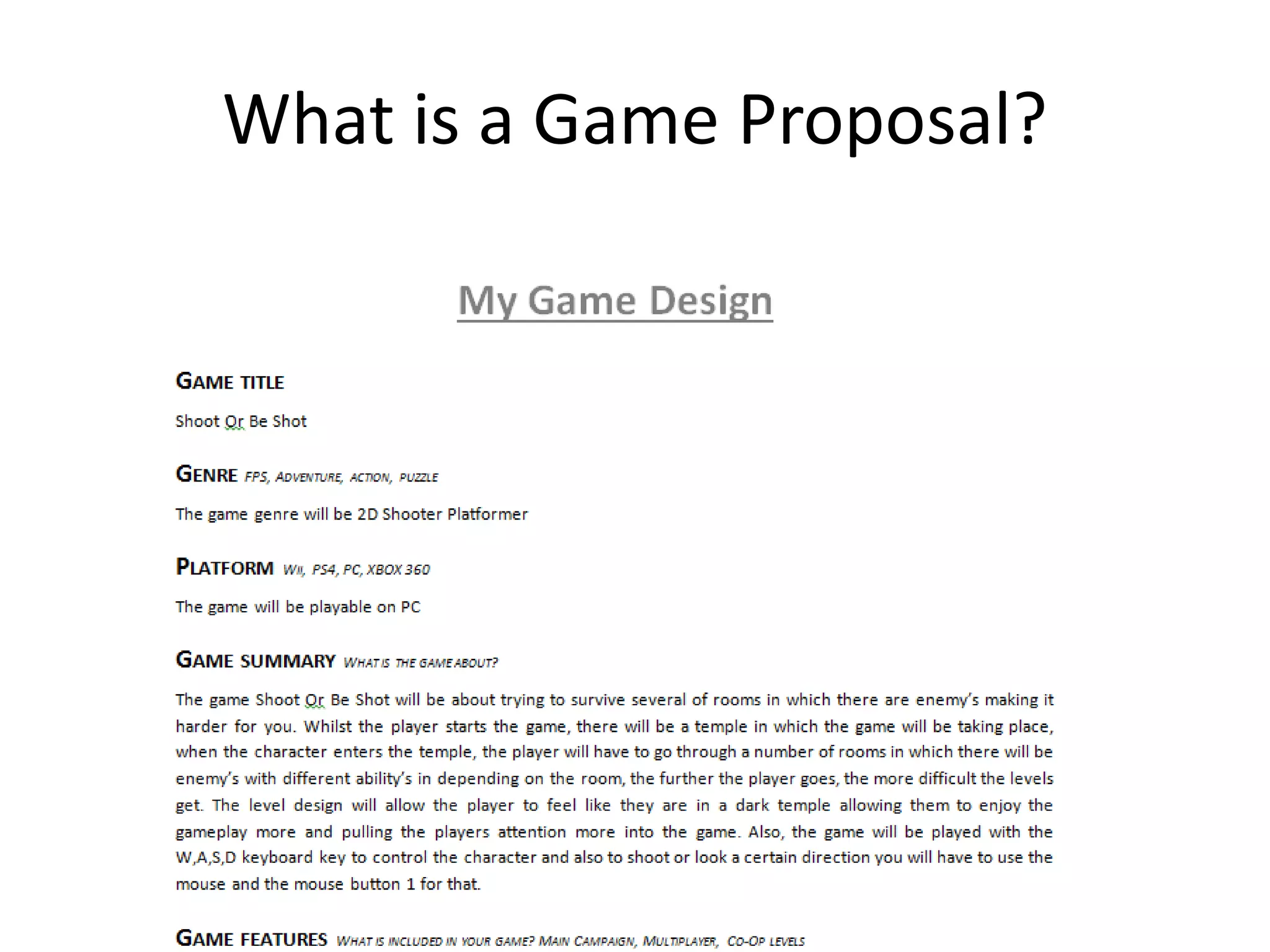 What is a Game Proposal?
A game proposal is a written document outlining
the main features of your game, including:
• Its story
• Its characters
• Its gameplay features
• Different levels
• Concept art
• Sprite & level designs.
 