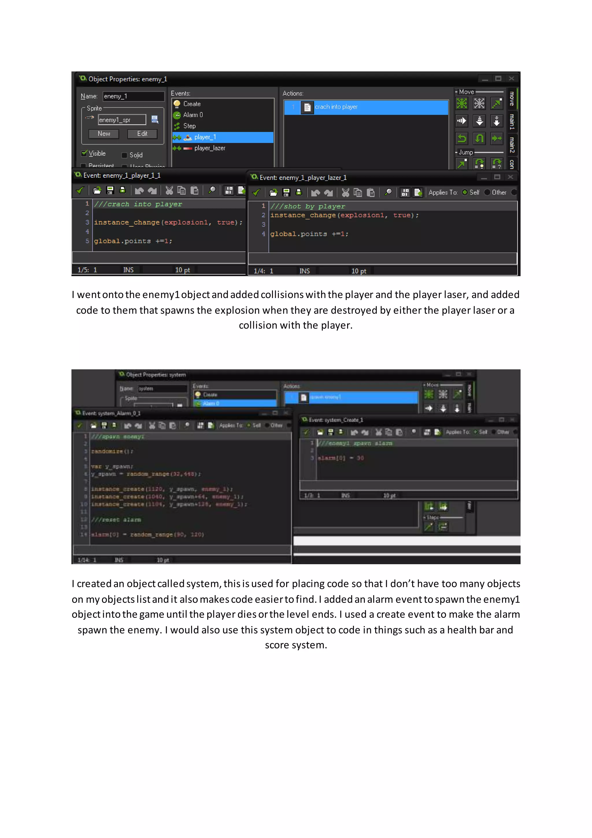 I went onto the enemy1 object and added collisions with the player and the player laser, and added 
code to them that spawns the explosion when they are destroyed by either the player laser or a 
collision with the player. 
I created an object called system, this is used for placing code so that I don’t have too many objects 
on my objects list and it also makes code easier to find. I added an alarm event to spawn the enemy1 
object into the game until the player dies or the level ends. I used a create event to make the alarm 
spawn the enemy. I would also use this system object to code in things such as a health bar and 
score system. 
 