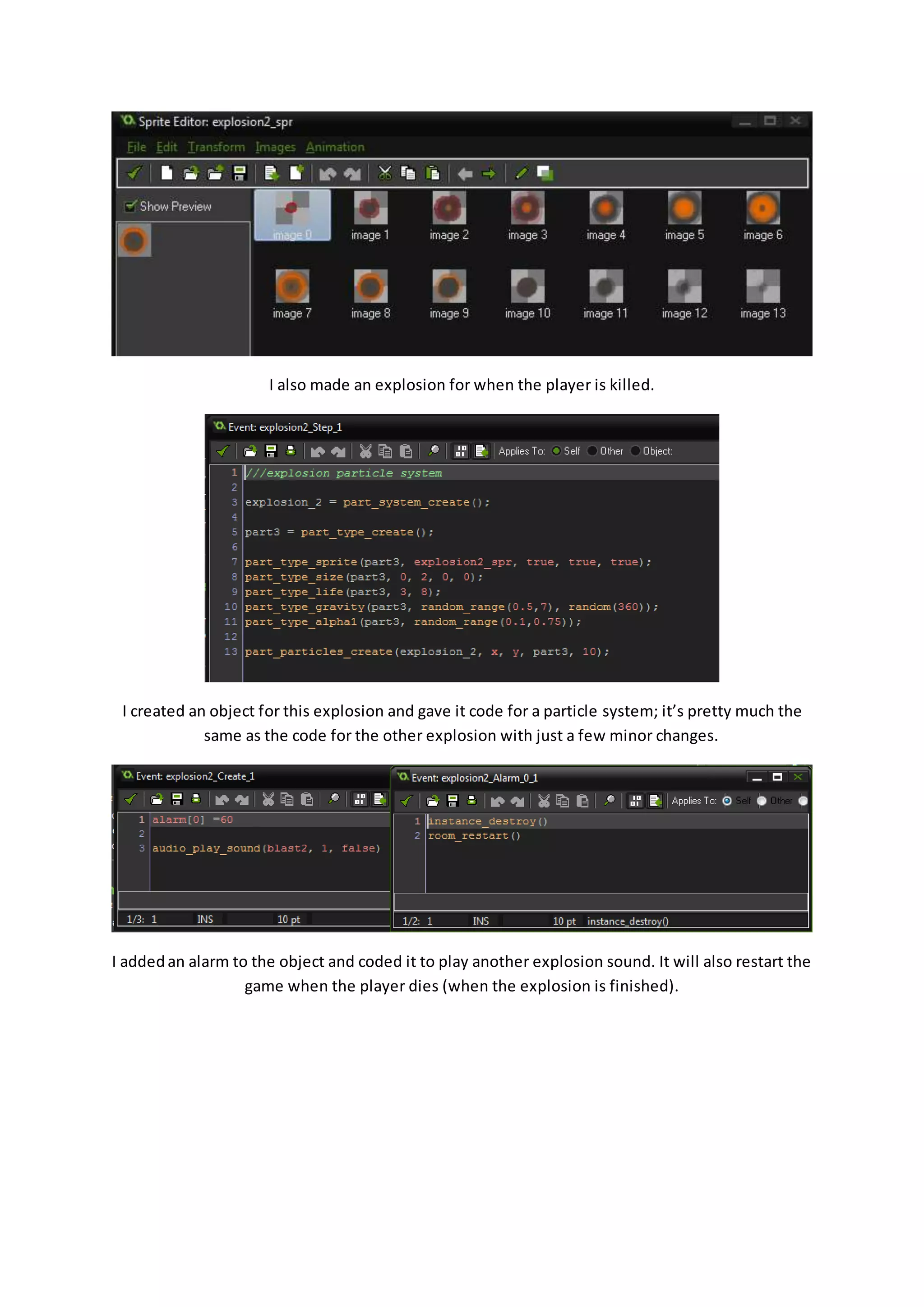 I also made an explosion for when the player is killed. 
I created an object for this explosion and gave it code for a particle system; it’s pretty much the 
same as the code for the other explosion with just a few minor changes. 
I added an alarm to the object and coded it to play another explosion sound. It will also restart the 
game when the player dies (when the explosion is finished). 
 