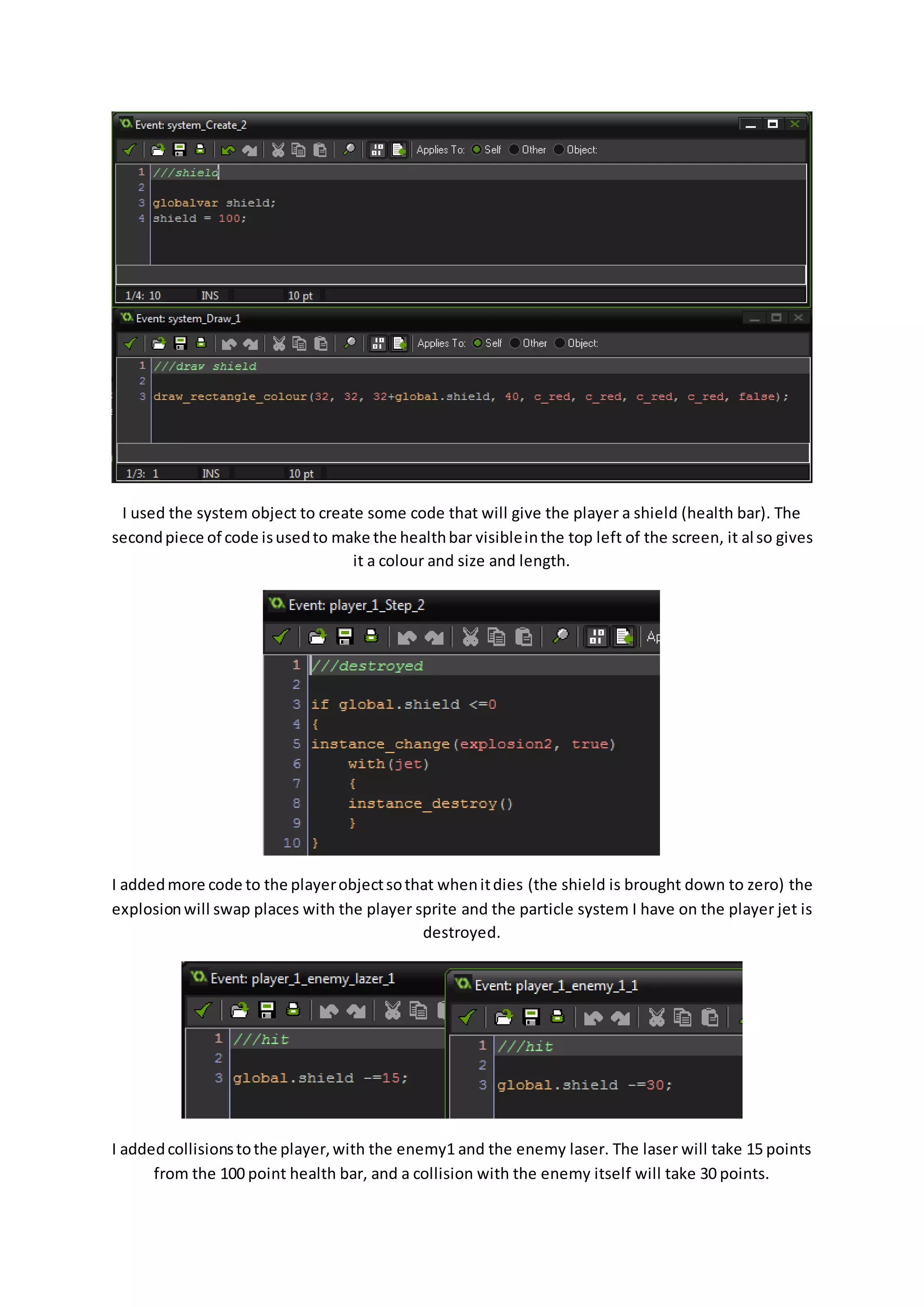 I used the system object to create some code that will give the player a shield (health bar). The 
second piece of code is used to make the health bar visible in the top left of the screen, it al so gives 
it a colour and size and length. 
I added more code to the player object so that when it dies (the shield is brought down to zero) the 
explosion will swap places with the player sprite and the particle system I have on the player jet is 
destroyed. 
I added collisions to the player, with the enemy1 and the enemy laser. The laser will take 15 points 
from the 100 point health bar, and a collision with the enemy itself will take 30 points. 
 
