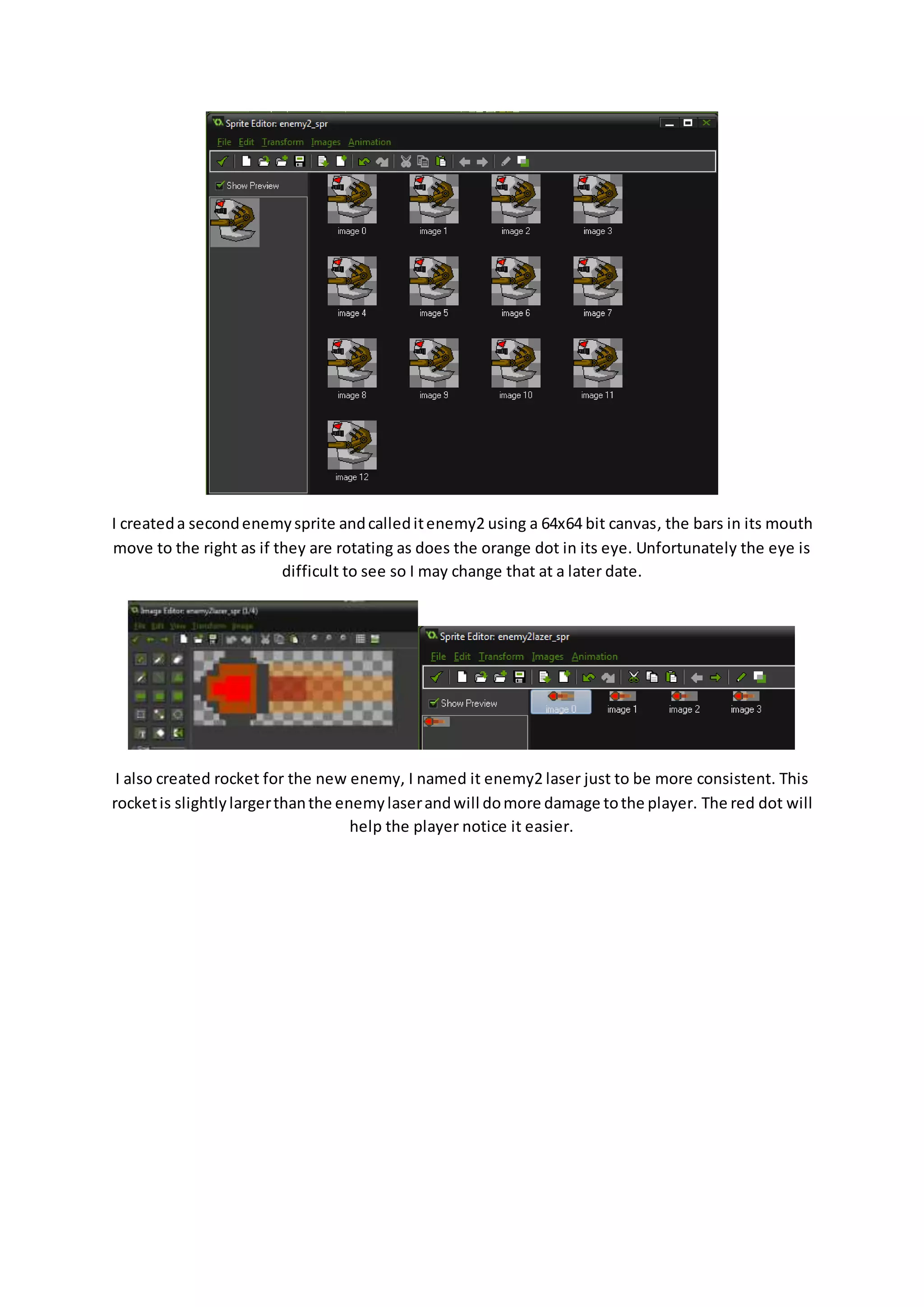 I created a second enemy sprite and called it enemy2 using a 64x64 bit canvas, the bars in its mouth 
move to the right as if they are rotating as does the orange dot in its eye. Unfortunately the eye is 
difficult to see so I may change that at a later date. 
I also created rocket for the new enemy, I named it enemy2 laser just to be more consistent. This 
rocket is slightly larger than the enemy laser and will do more damage to the player. The red dot will 
help the player notice it easier. 
 