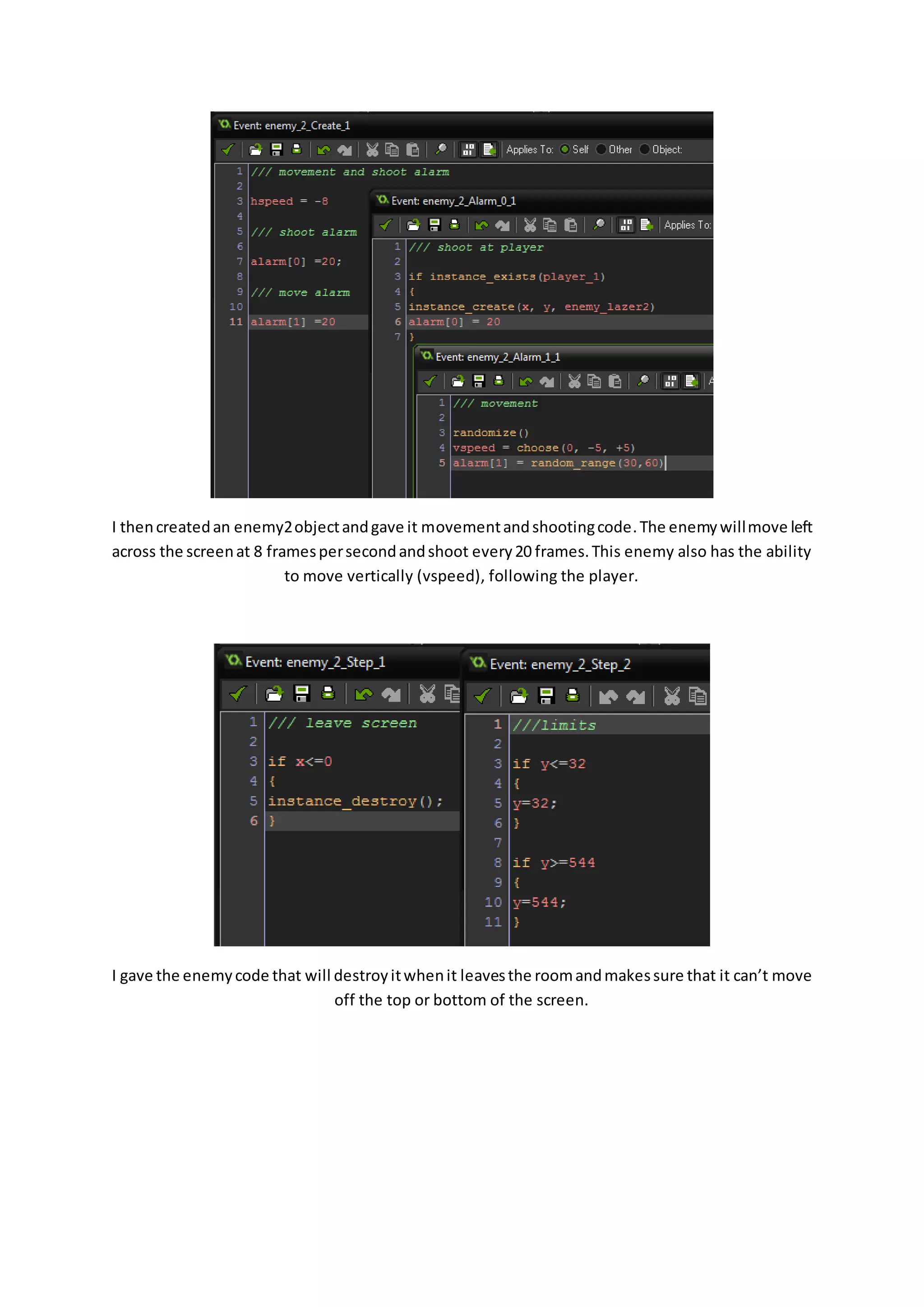 I then created an enemy2 object and gave it movement and shooting code. The enemy will move left 
across the screen at 8 frames per second and shoot every 20 frames. This enemy also has the ability 
to move vertically (vspeed), following the player. 
I gave the enemy code that will destroy it when it leaves the room and makes sure that it can’t move 
off the top or bottom of the screen. 
 