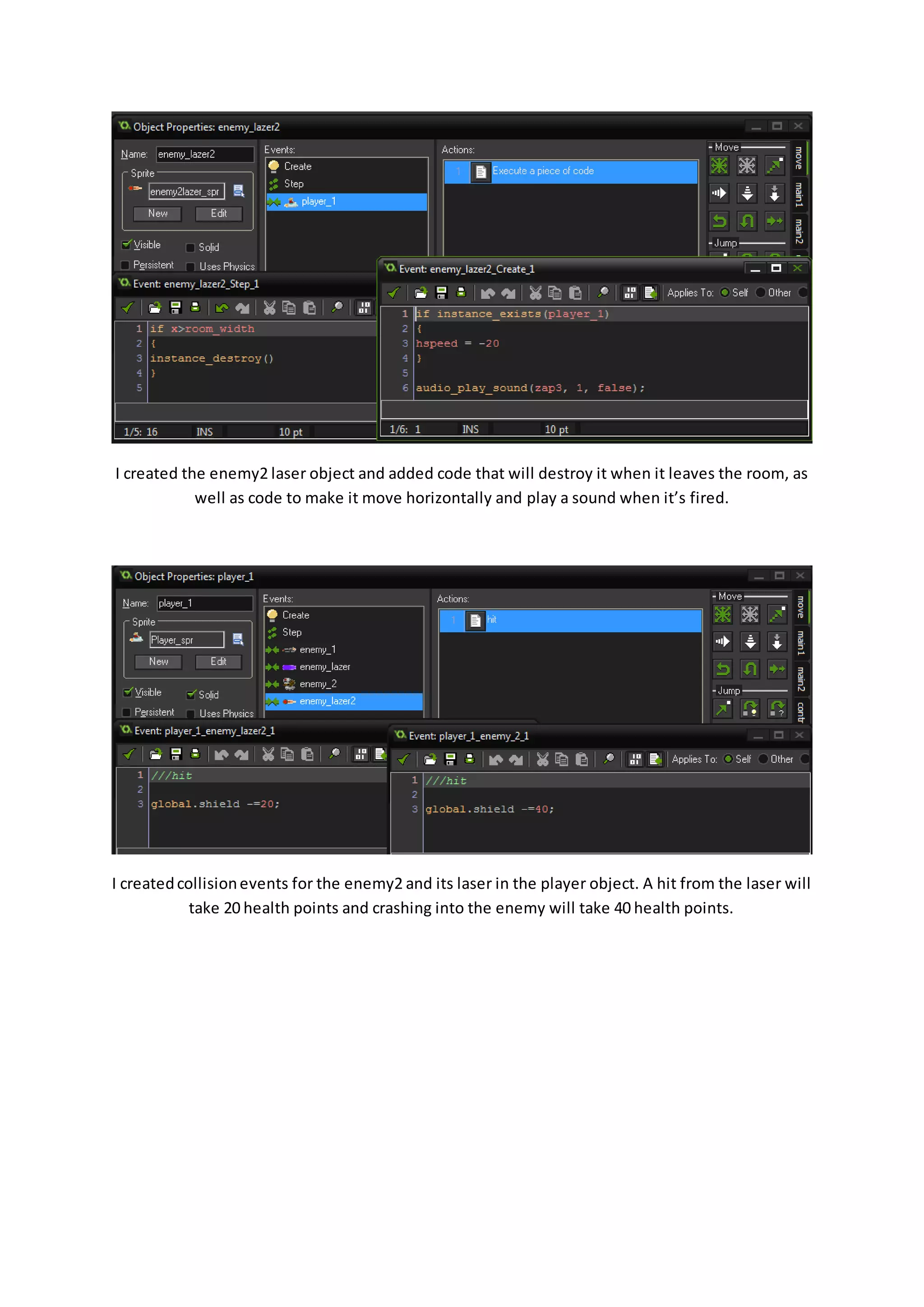 I created the enemy2 laser object and added code that will destroy it when it leaves the room, as 
well as code to make it move horizontally and play a sound when it’s fired. 
I created collision events for the enemy2 and its laser in the player object. A hit from the laser will 
take 20 health points and crashing into the enemy will take 40 health points. 
 