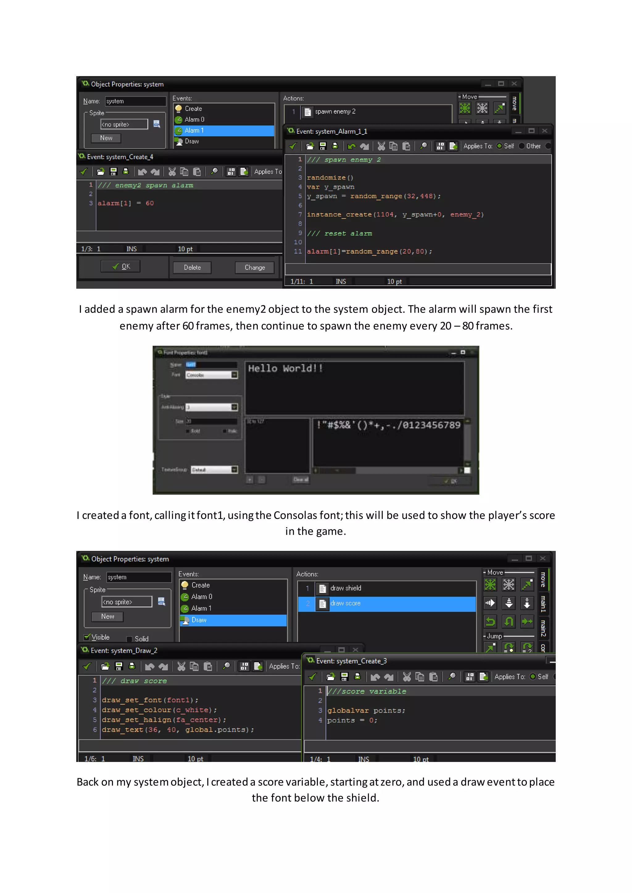 I added a spawn alarm for the enemy2 object to the system object. The alarm will spawn the first 
enemy after 60 frames, then continue to spawn the enemy every 20 – 80 frames. 
I created a font, calling it font1, using the Consolas font; this will be used to show the player’s score 
in the game. 
Back on my system object, I created a score variable, starting at zero, and used a draw event to place 
the font below the shield. 
 