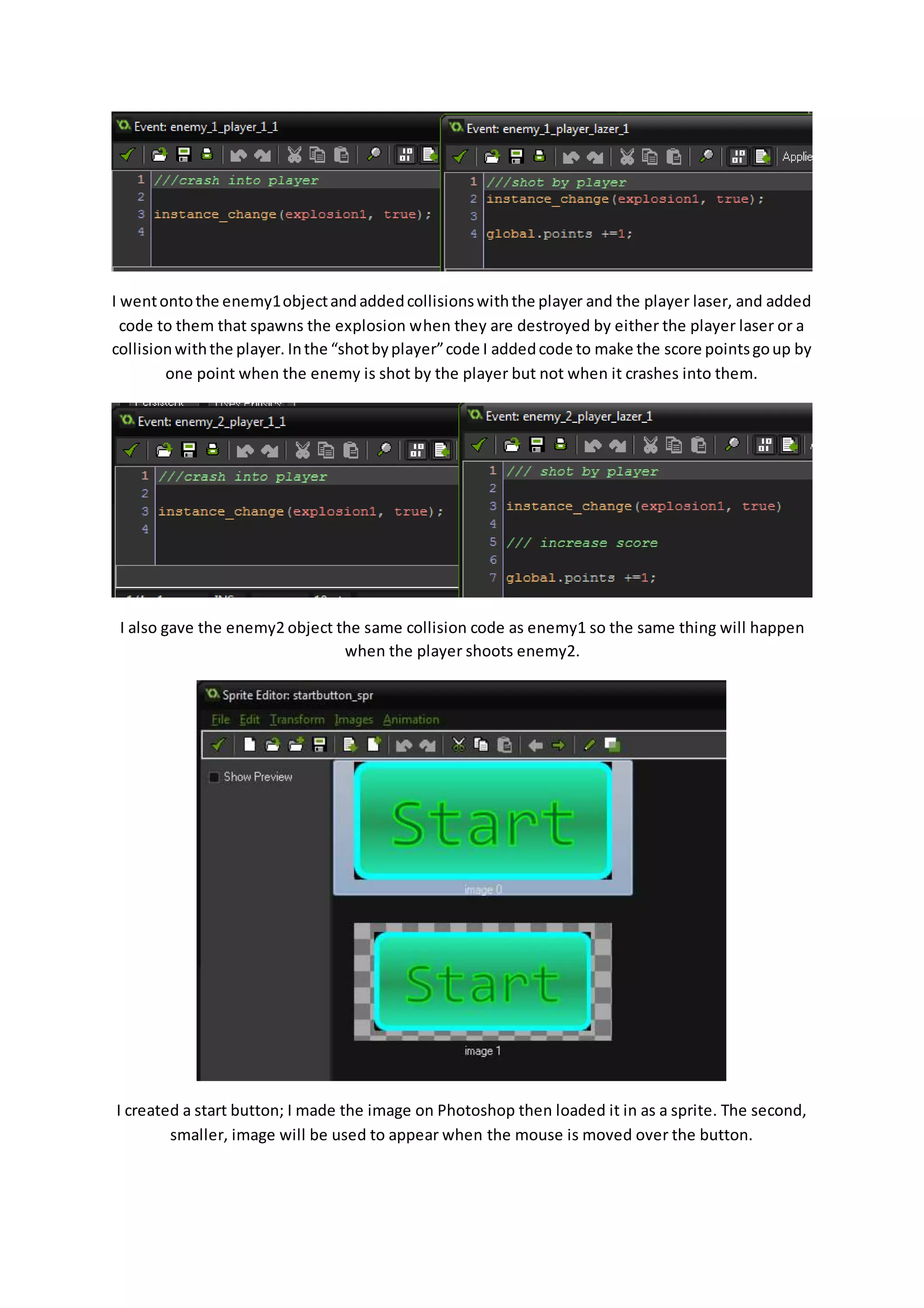 I went onto the enemy1 object and added collisions with the player and the player laser, and added 
code to them that spawns the explosion when they are destroyed by either the player laser or a 
collision with the player. In the “shot by player” code I added code to make the score points go up by 
one point when the enemy is shot by the player but not when it crashes into them. 
I also gave the enemy2 object the same collision code as enemy1 so the same thing will happen 
when the player shoots enemy2. 
I created a start button; I made the image on Photoshop then loaded it in as a sprite. The second, 
smaller, image will be used to appear when the mouse is moved over the button. 
 