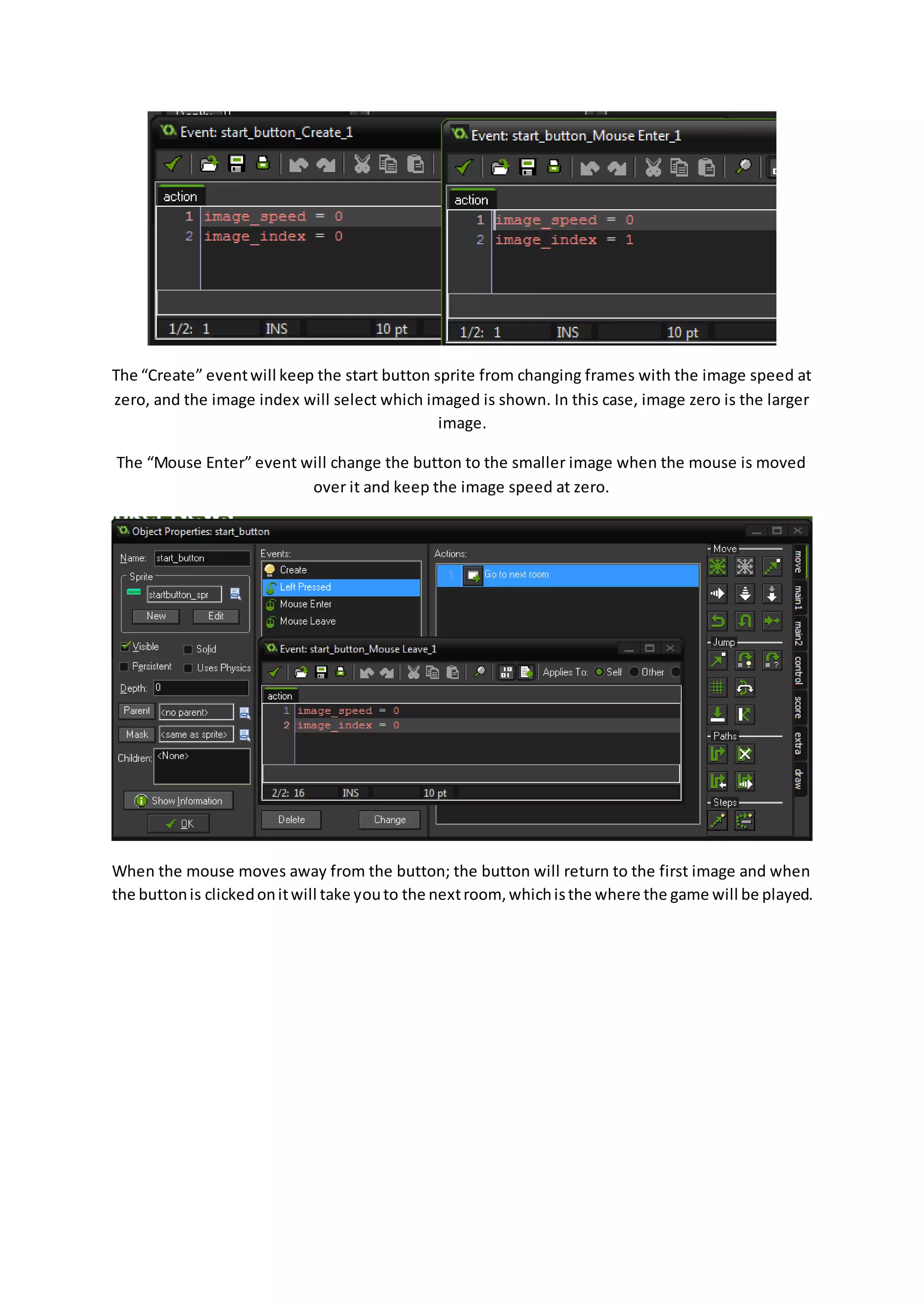 The “Create” event will keep the start button sprite from changing frames with the image speed at 
zero, and the image index will select which imaged is shown. In this case, image zero is the larger 
image. 
The “Mouse Enter” event will change the button to the smaller image when the mouse is moved 
over it and keep the image speed at zero. 
When the mouse moves away from the button; the button will return to the first image and when 
the button is clicked on it will take you to the next room, which is the where the game will be played. 
