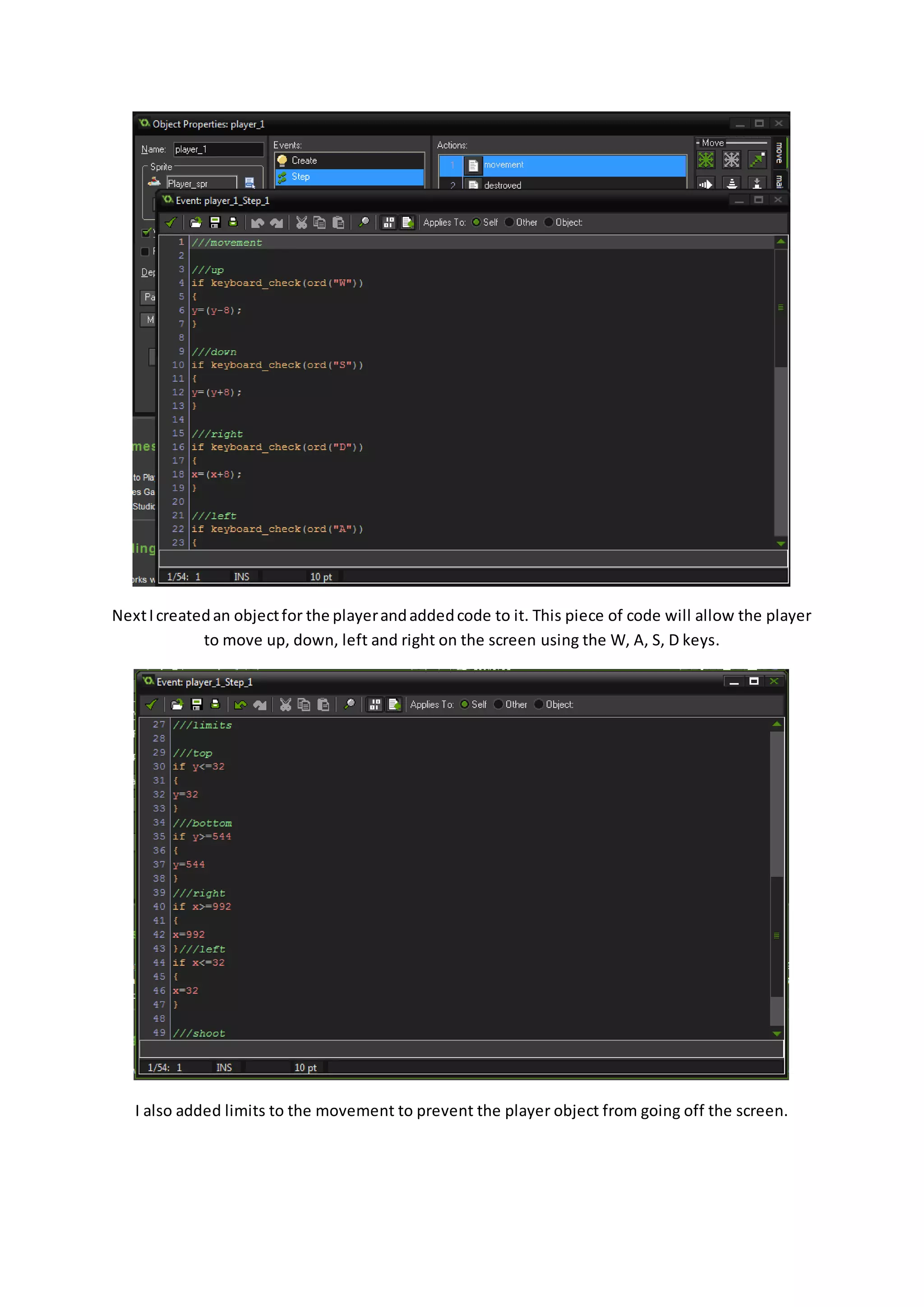Next I created an object for the player and added code to it. This piece of code will allow the player 
to move up, down, left and right on the screen using the W, A, S, D keys. 
I also added limits to the movement to prevent the player object from going off the screen. 
 