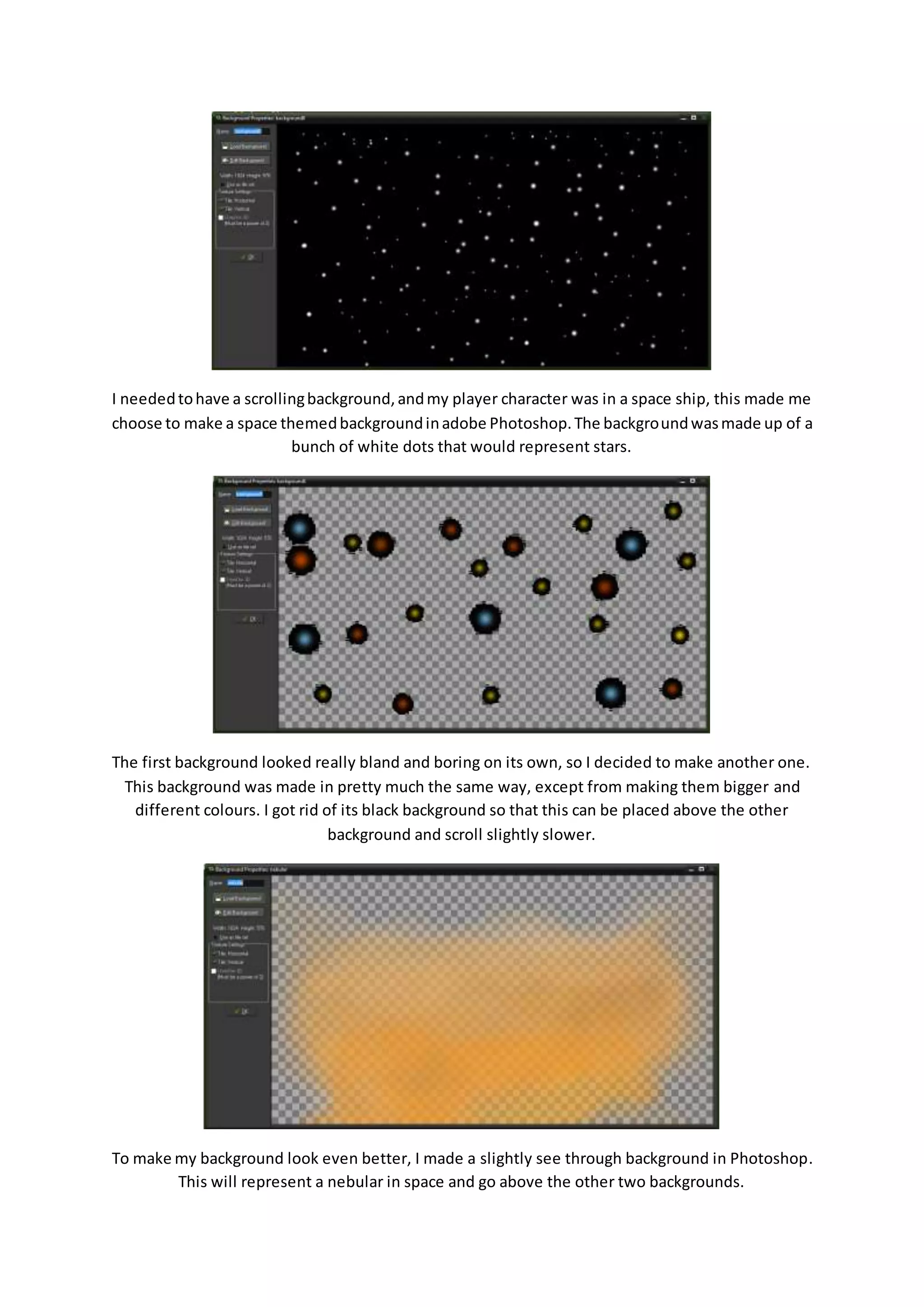 I needed to have a scrolling background, and my player character was in a space ship, this made me 
choose to make a space themed background in adobe Photoshop. The background was made up of a 
bunch of white dots that would represent stars. 
The first background looked really bland and boring on its own, so I decided to make another one. 
This background was made in pretty much the same way, except from making them bigger and 
different colours. I got rid of its black background so that this can be placed above the other 
background and scroll slightly slower. 
To make my background look even better, I made a slightly see through background in Photoshop. 
This will represent a nebular in space and go above the other two backgrounds. 
 
