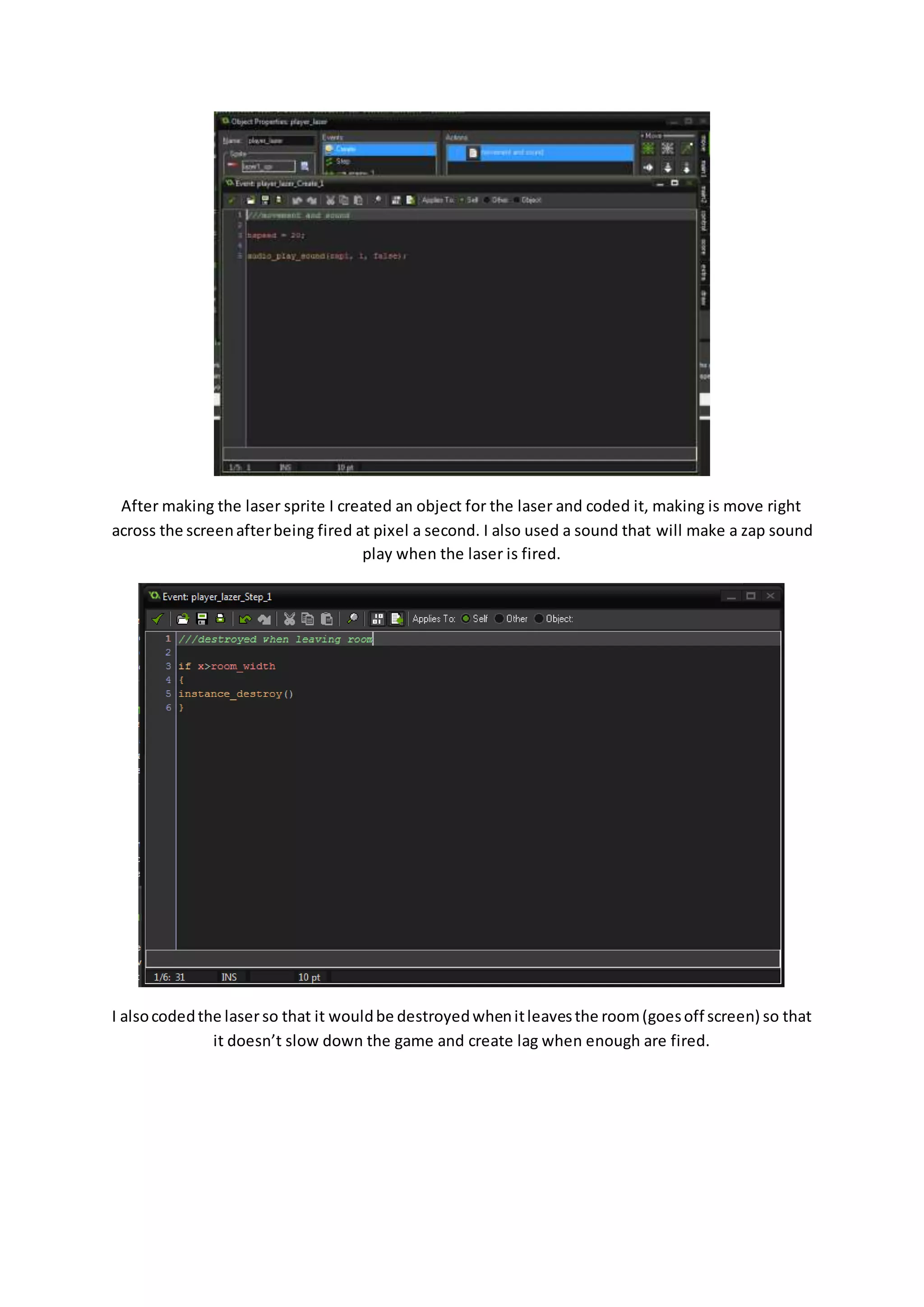 After making the laser sprite I created an object for the laser and coded it, making is move right 
across the screen after being fired at pixel a second. I also used a sound that will make a zap sound 
play when the laser is fired. 
I also coded the laser so that it would be destroyed when it leaves the room (goes off screen) so that 
it doesn’t slow down the game and create lag when enough are fired. 
 