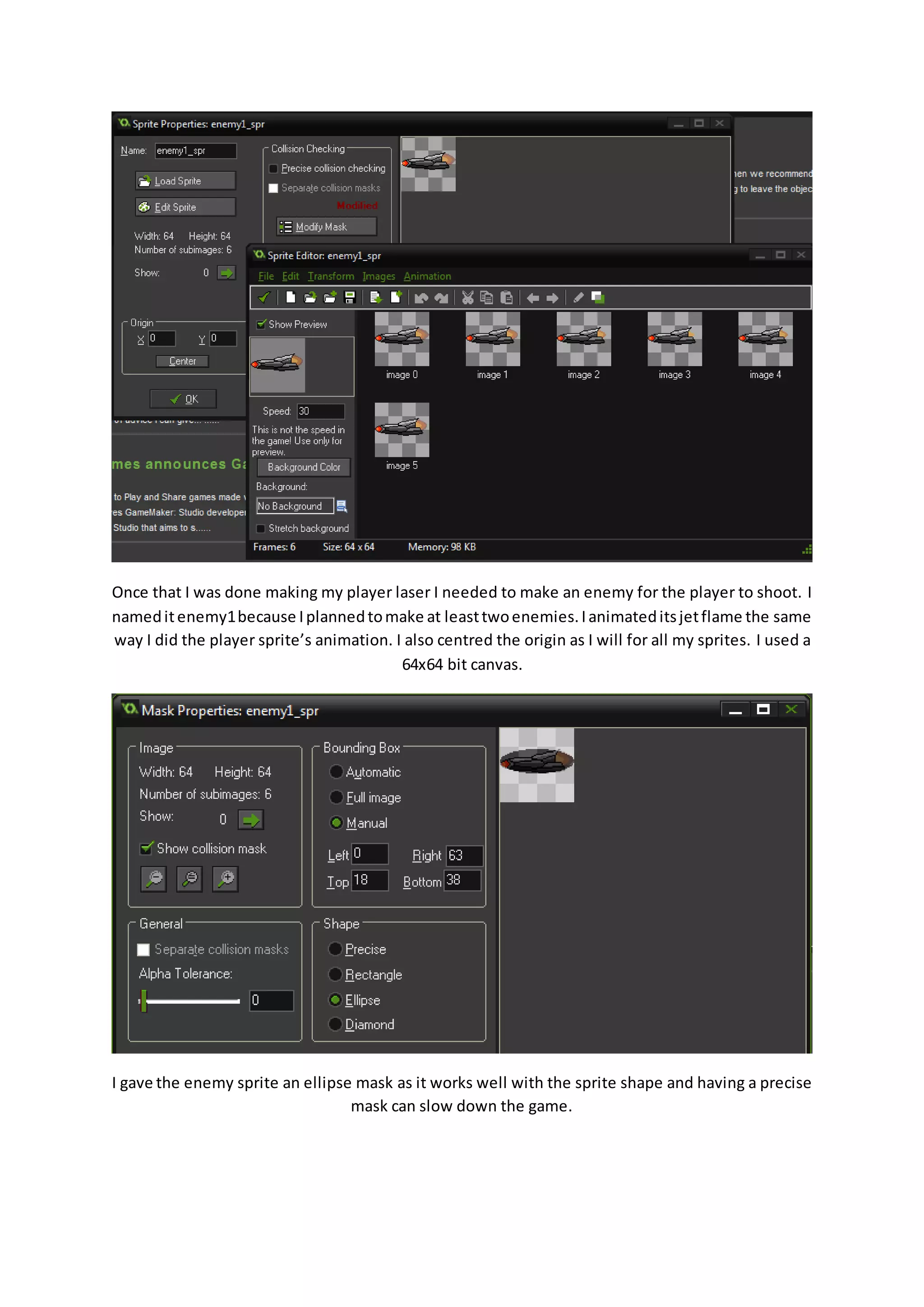 Once that I was done making my player laser I needed to make an enemy for the player to shoot. I 
named it enemy1 because I planned to make at least two enemies. I animated its jet flame the same 
way I did the player sprite’s animation. I also centred the origin as I will for all my sprites. I used a 
64x64 bit canvas. 
I gave the enemy sprite an ellipse mask as it works well with the sprite shape and having a precise 
mask can slow down the game. 
 