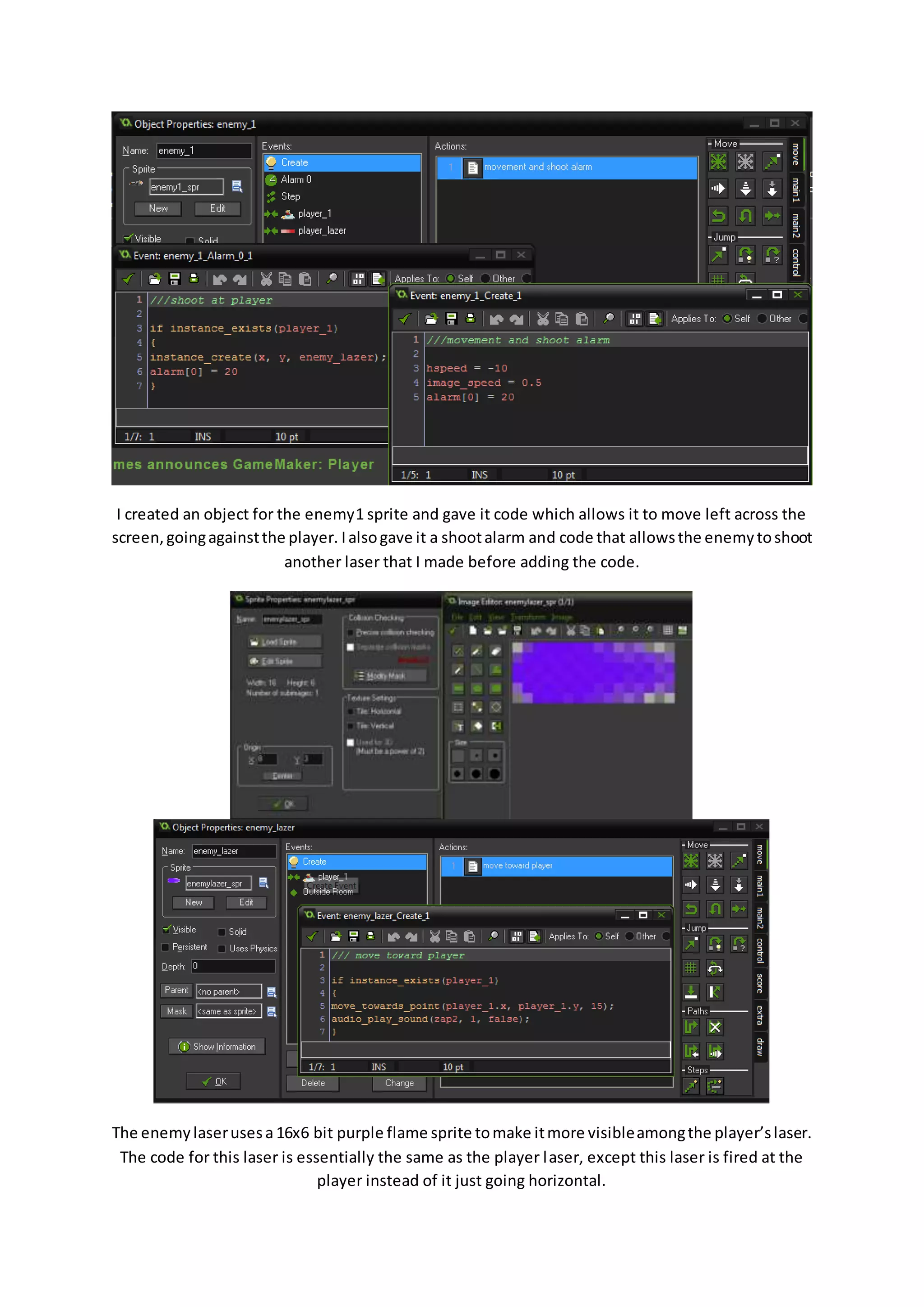I created an object for the enemy1 sprite and gave it code which allows it to move left across the 
screen, going against the player. I also gave it a shoot alarm and code that allows the enemy to shoot 
another laser that I made before adding the code. 
The enemy laser uses a 16x6 bit purple flame sprite to make it more visible among the player’s laser. 
The code for this laser is essentially the same as the player laser, except this laser is fired at the 
player instead of it just going horizontal. 
 
