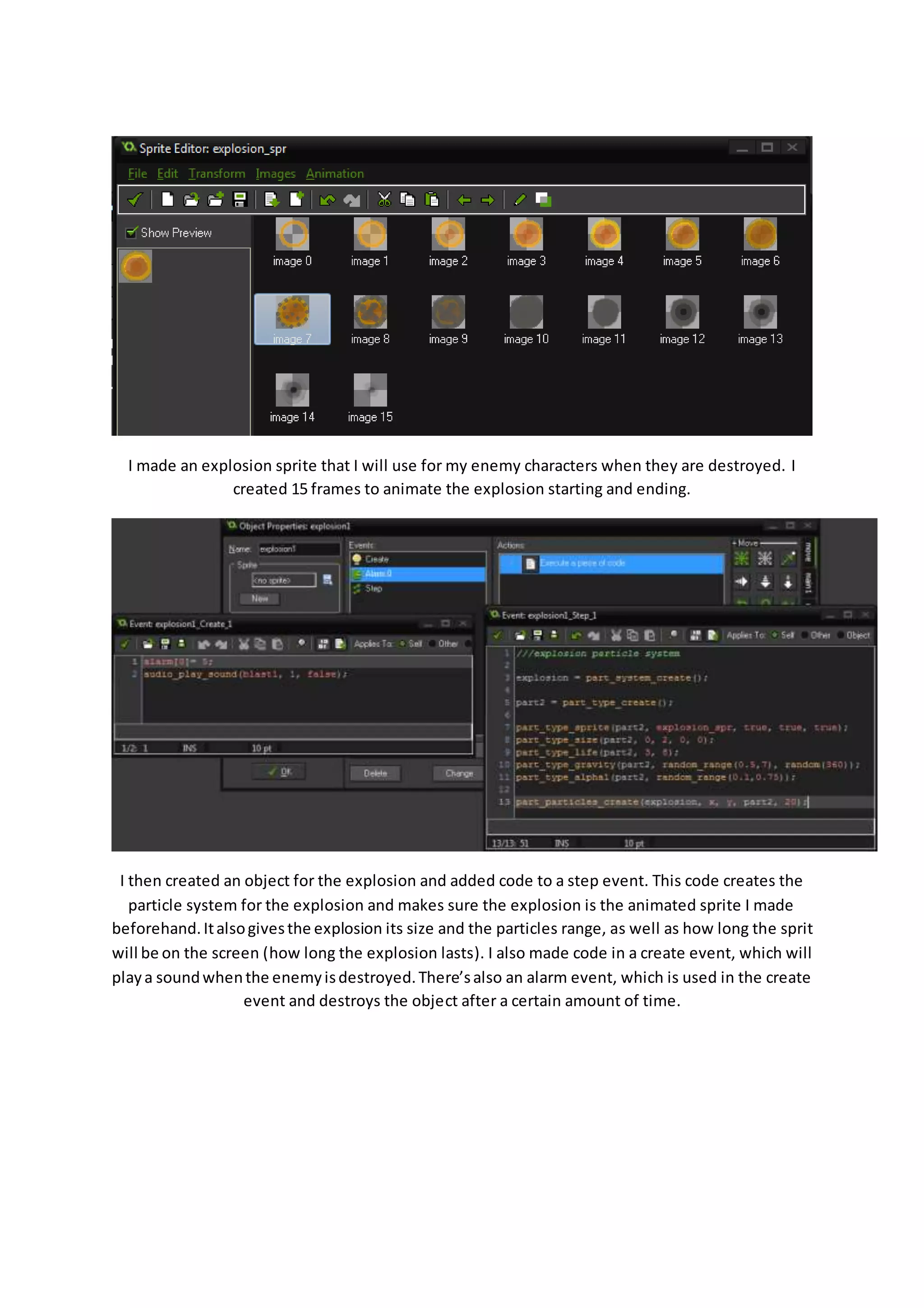 I made an explosion sprite that I will use for my enemy characters when they are destroyed. I 
created 15 frames to animate the explosion starting and ending. 
I then created an object for the explosion and added code to a step event. This code creates the 
particle system for the explosion and makes sure the explosion is the animated sprite I made 
beforehand. It also gives the explosion its size and the particles range, as well as how long the sprit 
will be on the screen (how long the explosion lasts). I also made code in a create event, which will 
play a sound when the enemy is destroyed. There’s also an alarm event, which is used in the create 
event and destroys the object after a certain amount of time. 
 