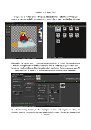 GameMaker Workflow 
To begin I had to create a sprite for the player. I decided to have a bit of fun with the player 
character to make him look a bit funnier than other sprites I plan to make. I used a 64x64 bit canvas. 
After drawing the character sprite I thought I should animated him, so I copied the image and made 
the flame coming from the character’s ship slightly smaller. I did this over again for four more 
frames, and then I copied some of the frames to make it look like the flame was growing again. All 
these images will be frames in an animation that is automatically made in GameMaker. 
When I finished making the sprite; I centred the origin (found in the bottom right corner of the sprite 
menu) and modified the mask to be an ellipse shape instead of a cube. This mask will act as a hit box 
in a collision. 
 