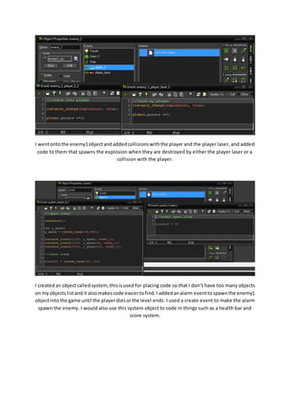 I went onto the enemy1 object and added collisions with the player and the player laser, and added 
code to them that spawns the explosion when they are destroyed by either the player laser or a 
collision with the player. 
I created an object called system, this is used for placing code so that I don’t have too many objects 
on my objects list and it also makes code easier to find. I added an alarm event to spawn the enemy1 
object into the game until the player dies or the level ends. I used a create event to make the alarm 
spawn the enemy. I would also use this system object to code in things such as a health bar and 
score system. 
 