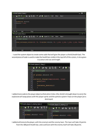 I used the system object to create some code that will give the player a shield (health bar). The 
second piece of code is used to make the health bar visible in the top left of the screen, it al so gives 
it a colour and size and length. 
I added more code to the player object so that when it dies (the shield is brought down to zero) the 
explosion will swap places with the player sprite and the particle system I have on the player jet is 
destroyed. 
I added collisions to the player, with the enemy1 and the enemy laser. The laser will take 15 points 
from the 100 point health bar, and a collision with the enemy itself will take 30 points. 
 