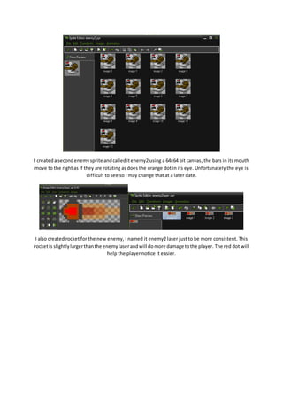 I created a second enemy sprite and called it enemy2 using a 64x64 bit canvas, the bars in its mouth 
move to the right as if they are rotating as does the orange dot in its eye. Unfortunately the eye is 
difficult to see so I may change that at a later date. 
I also created rocket for the new enemy, I named it enemy2 laser just to be more consistent. This 
rocket is slightly larger than the enemy laser and will do more damage to the player. The red dot will 
help the player notice it easier. 
 