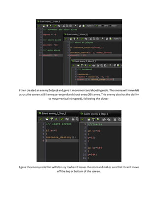I then created an enemy2 object and gave it movement and shooting code. The enemy will move left 
across the screen at 8 frames per second and shoot every 20 frames. This enemy also has the ability 
to move vertically (vspeed), following the player. 
I gave the enemy code that will destroy it when it leaves the room and makes sure that it can’t move 
off the top or bottom of the screen. 
 