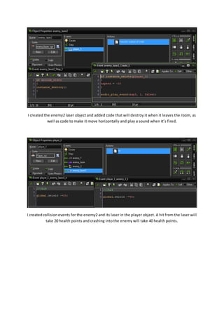 I created the enemy2 laser object and added code that will destroy it when it leaves the room, as 
well as code to make it move horizontally and play a sound when it’s fired. 
I created collision events for the enemy2 and its laser in the player object. A hit from the laser will 
take 20 health points and crashing into the enemy will take 40 health points. 
 