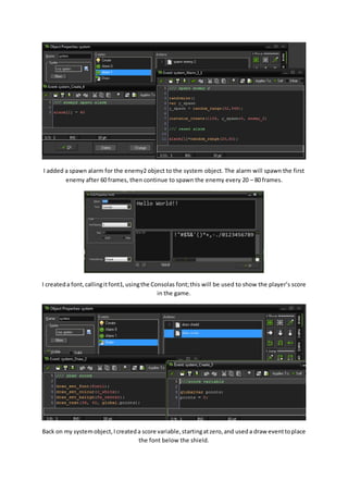 I added a spawn alarm for the enemy2 object to the system object. The alarm will spawn the first 
enemy after 60 frames, then continue to spawn the enemy every 20 – 80 frames. 
I created a font, calling it font1, using the Consolas font; this will be used to show the player’s score 
in the game. 
Back on my system object, I created a score variable, starting at zero, and used a draw event to place 
the font below the shield. 
 