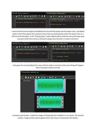I went onto the enemy1 object and added collisions with the player and the player laser, and added 
code to them that spawns the explosion when they are destroyed by either the player laser or a 
collision with the player. In the “shot by player” code I added code to make the score points go up by 
one point when the enemy is shot by the player but not when it crashes into them. 
I also gave the enemy2 object the same collision code as enemy1 so the same thing will happen 
when the player shoots enemy2. 
I created a start button; I made the image on Photoshop then loaded it in as a sprite. The second, 
smaller, image will be used to appear when the mouse is moved over the button. 
 