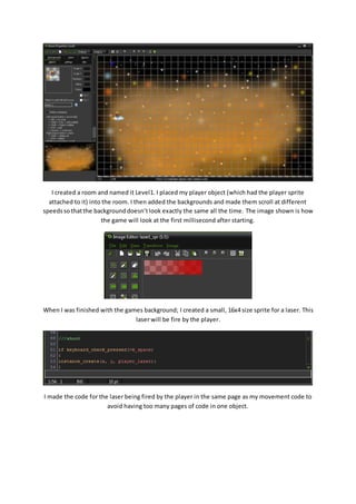I created a room and named it Level1. I placed my player object (which had the player sprite 
attached to it) into the room. I then added the backgrounds and made them scroll at different 
speeds so that the background doesn’t look exactly the same all the time. The image shown is how 
the game will look at the first millisecond after starting. 
When I was finished with the games background; I created a small, 16x4 size sprite for a laser. This 
laser will be fire by the player. 
I made the code for the laser being fired by the player in the same page as my movement code to 
avoid having too many pages of code in one object. 
 