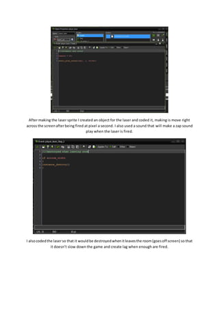 After making the laser sprite I created an object for the laser and coded it, making is move right 
across the screen after being fired at pixel a second. I also used a sound that will make a zap sound 
play when the laser is fired. 
I also coded the laser so that it would be destroyed when it leaves the room (goes off screen) so that 
it doesn’t slow down the game and create lag when enough are fired. 
 