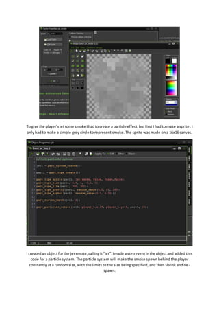 To give the player’s jet some smoke I had to create a particle effect, but first I had to make a sprite . I 
only had to make a simple grey circle to represent smoke. The sprite was made on a 16x16 canvas. 
I created an object for the jet smoke, calling it “jet”. I made a step event in the object and added this 
code for a particle system. The particle system will make the smoke spawn behind the player 
constantly at a random size, with the limits to the size being specified, and then shrink and de - 
spawn. 
 