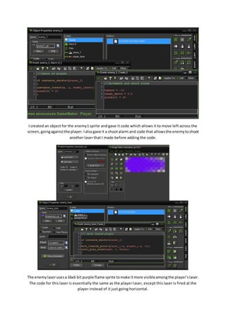 I created an object for the enemy1 sprite and gave it code which allows it to move left across the 
screen, going against the player. I also gave it a shoot alarm and code that allows the enemy to shoot 
another laser that I made before adding the code. 
The enemy laser uses a 16x6 bit purple flame sprite to make it more visible among the player’s laser. 
The code for this laser is essentially the same as the player laser, except this laser is fired at the 
player instead of it just going horizontal. 
 