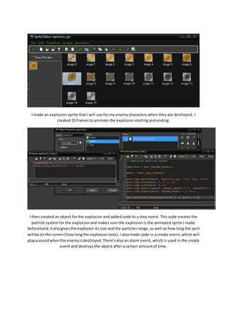 I made an explosion sprite that I will use for my enemy characters when they are destroyed. I 
created 15 frames to animate the explosion starting and ending. 
I then created an object for the explosion and added code to a step event. This code creates the 
particle system for the explosion and makes sure the explosion is the animated sprite I made 
beforehand. It also gives the explosion its size and the particles range, as well as how long the sprit 
will be on the screen (how long the explosion lasts). I also made code in a create event, which will 
play a sound when the enemy is destroyed. There’s also an alarm event, which is used in the create 
event and destroys the object after a certain amount of time. 
 