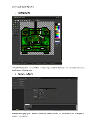 Clint Paris 2D Game Workflow 
1. Creating a Sprite 
For this task I created my own Sprite from scratch using various tools that were made available to me such as a 
pencil, rubber and many colours. 
2. Modifying my Sprite 
In order to modify my sprite I changed the bounding box to automatic, and I made the shape a rectangle so it 
covers my entire sprite. 
 