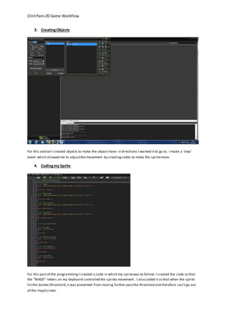 Clint Paris 2D Game Workflow 
3. Creating Objects 
For this section I created objects to make the object move in directions I wanted it to go to. I made a ‘step’ 
event which allowed me to adjust the movement by creating codes to make the sprite move. 
4. Coding my Sprite 
For this part of the programming I created a code in which my sprite was to follow. I created the code so that 
the “WASD” letters on my keyboard controlled the sprites movement. I also coded it so that when the sprite 
hit the border/threshold, it was prevented from moving further past the threshold and therefore can’t go out 
of the map/screen. 
 