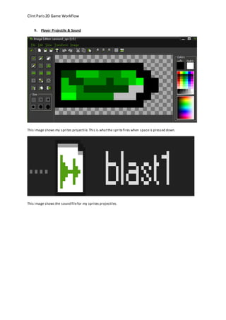 Clint Paris 2D Game Workflow 
9. Player Projectile & Sound 
This image shows my sprites projectile. This is what the sprite fires when space is pressed down. 
This image shows the sound file for my sprites projectiles. 
 