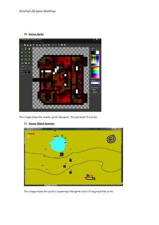 Clint Paris 2D Game Workflow 
10. Enemy Sprite 
This image shows the enemy sprite I designed. This sprite will fire at me. 
11. Enemy Object Spawner 
This image shows the sprite is spawning in the game and is firing projectiles at me. 
 