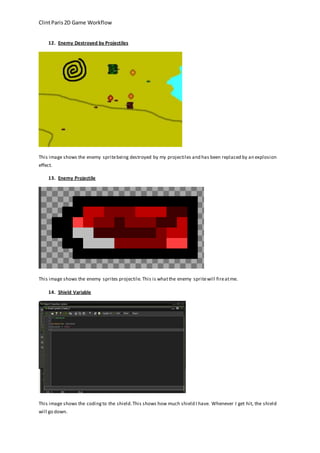 Clint Paris 2D Game Workflow 
12. Enemy Destroyed by Projectiles 
This image shows the enemy sprite being destroyed by my projectiles and has been replaced by an explosion 
effect. 
13. Enemy Projectile 
This image shows the enemy sprites projectile. This is what the enemy sprite will fire at me. 
14. Shield Variable 
This image shows the coding to the shield. This shows how much shield I have. Whenever I get hit, the shield 
will go down. 
 