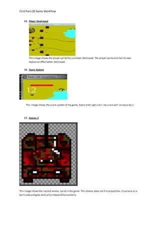 Clint Paris 2D Game Workflow 
15. Player Destroyed 
This image shows the player sprite has just been destroyed. The player sprite also has its own 
explosion effect when destroyed. 
16. Score System 
This image shows the score system of my game. Every time I get a kil l, my score will increase by 1. 
17. Enemy 2 
This image shows the second enemy sprite in the game. This enemy does not fire projectiles, it just acts as a 
barricade and goes vertically instead of horizontally. 
