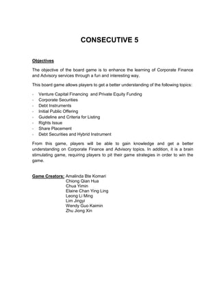 CONSECUTIVE 5 Objectives The objective of the board game is to enhance the learning of Corporate Finance and Advisory services through a fun and interesting way.  This board game allows players to get a better understanding of the following topics: ,[object Object]