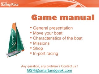 Game manual
      • General presentation
      • Move your boat
      • Characteristics of the boat
      • Missions
      • Shop
      • In-port racing

Any question, any problem ? Contact us !
    GSR@smartandgeek.com
 