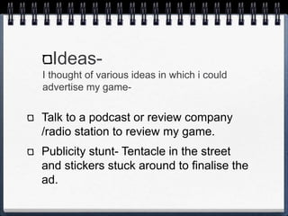 Ideas-
I thought of various ideas in which i could
advertise my game-
Talk to a podcast or review company
/radio station to review my game.
Publicity stunt- Tentacle in the street
and stickers stuck around to finalise the
ad.
 