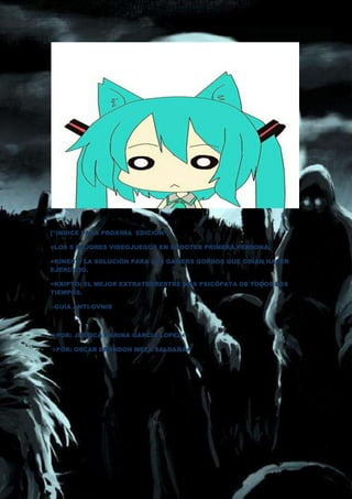 [*INDICE PARA PROXIMA EDICION*]

=LOS 5 MEJORES VIDEOJUEGOS EN SHOOTER PRIMERA PERSONA.

=KINECT: LA SOLUCIÓN PARA LOS GAMERS GORDOS QUE ODIAN HACER
EJERCICIO.

=KRIPTO: EL MEJOR EXTRATERRESTRE MÁS PSICÓPATA DE TODOS LOS
TIEMPOS.

-GUÍA ANTI-OVNIS



POR: JESSICA KARINA GARCIA LOPEZ

POR: OSCAR BRANDON MEZA SALDAÑA
 