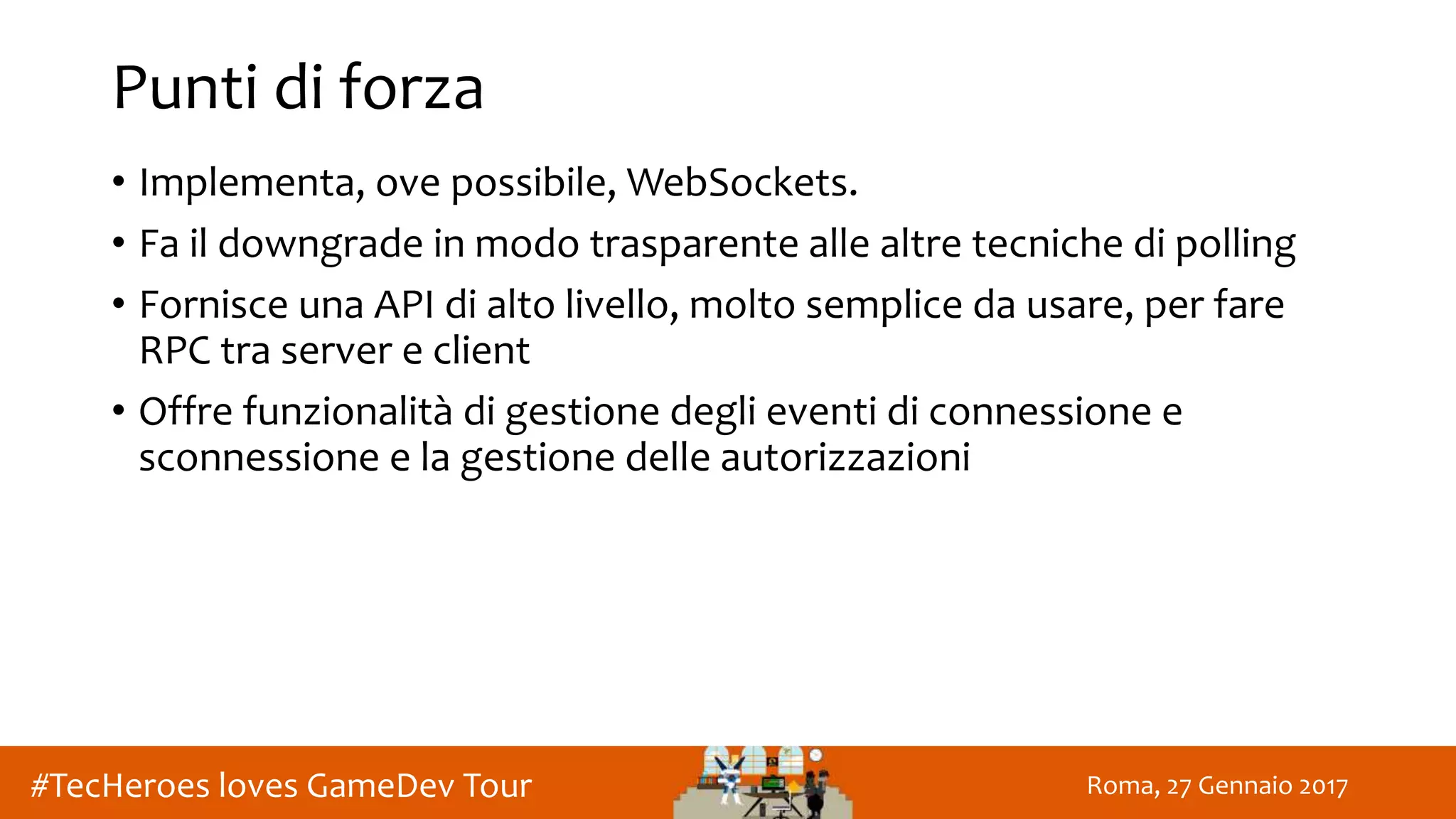 Roma, 27 Gennaio 2017#TecHeroes loves GameDev Tour
Punti di forza
• Implementa, ove possibile, WebSockets.
• Fa il downgrade in modo trasparente alle altre tecniche di polling
• Fornisce una API di alto livello, molto semplice da usare, per fare
RPC tra server e client
• Offre funzionalità di gestione degli eventi di connessione e
sconnessione e la gestione delle autorizzazioni
 