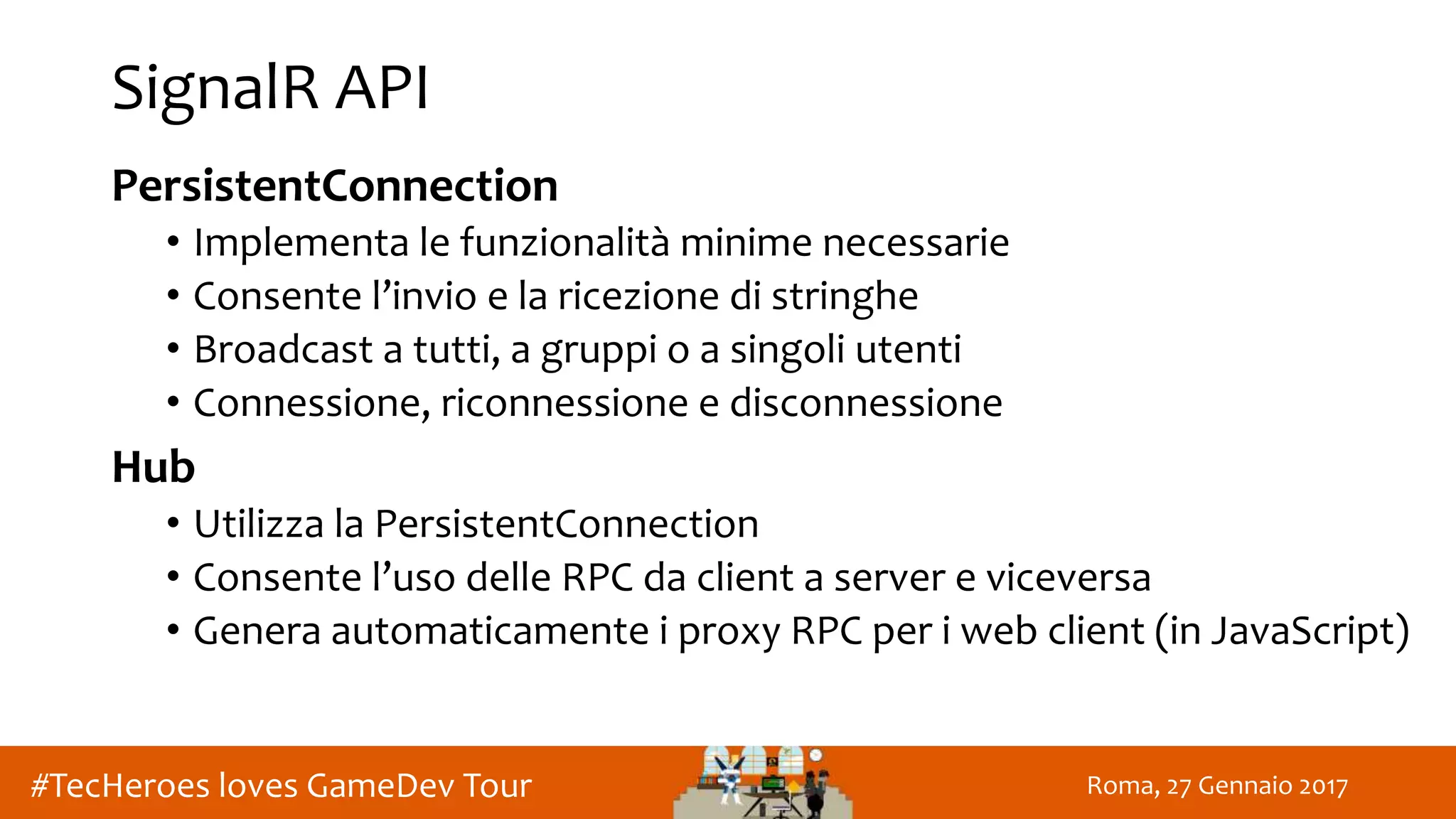 Roma, 27 Gennaio 2017#TecHeroes loves GameDev Tour
SignalR API
PersistentConnection
• Implementa le funzionalità minime necessarie
• Consente l’invio e la ricezione di stringhe
• Broadcast a tutti, a gruppi o a singoli utenti
• Connessione, riconnessione e disconnessione
Hub
• Utilizza la PersistentConnection
• Consente l’uso delle RPC da client a server e viceversa
• Genera automaticamente i proxy RPC per i web client (in JavaScript)
 