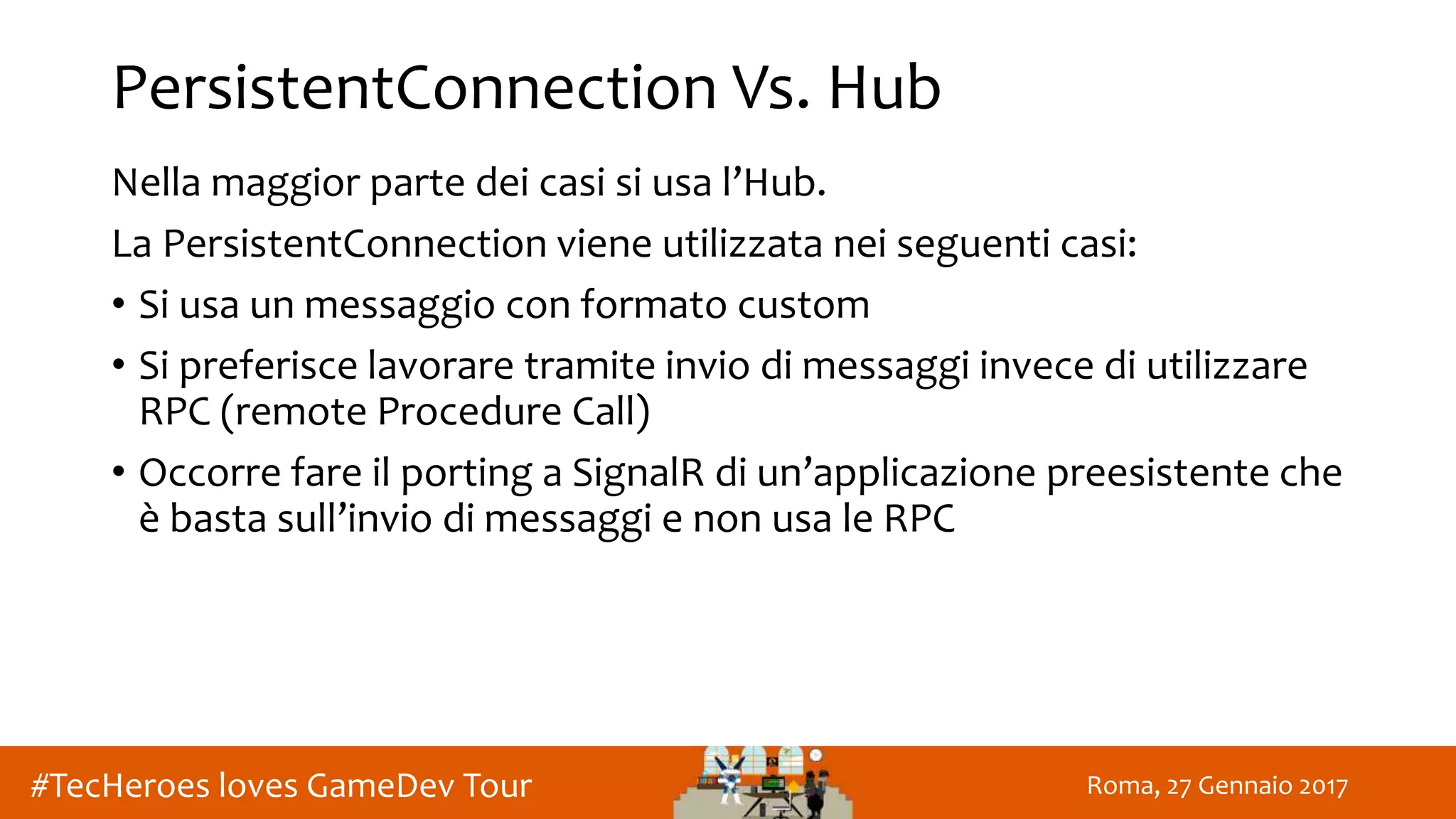 Roma, 27 Gennaio 2017#TecHeroes loves GameDev Tour
PersistentConnection Vs. Hub
Nella maggior parte dei casi si usa l’Hub.
La PersistentConnection viene utilizzata nei seguenti casi:
• Si usa un messaggio con formato custom
• Si preferisce lavorare tramite invio di messaggi invece di utilizzare
RPC (remote Procedure Call)
• Occorre fare il porting a SignalR di un’applicazione preesistente che
è basta sull’invio di messaggi e non usa le RPC
 