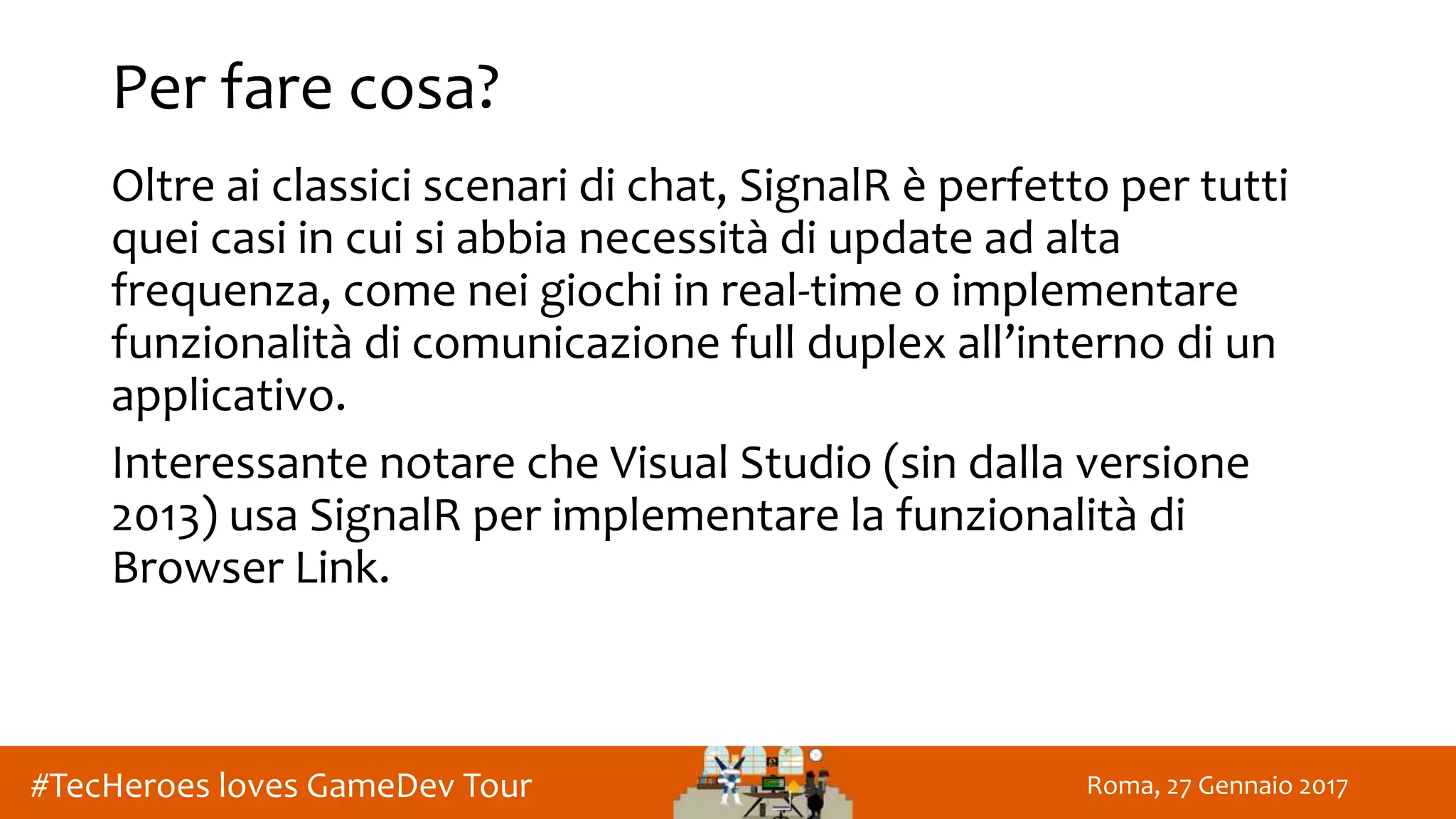 Roma, 27 Gennaio 2017#TecHeroes loves GameDev Tour
Per fare cosa?
Oltre ai classici scenari di chat, SignalR è perfetto per tutti
quei casi in cui si abbia necessità di update ad alta
frequenza, come nei giochi in real-time o implementare
funzionalità di comunicazione full duplex all’interno di un
applicativo.
Interessante notare che Visual Studio (sin dalla versione
2013) usa SignalR per implementare la funzionalità di
Browser Link.
 