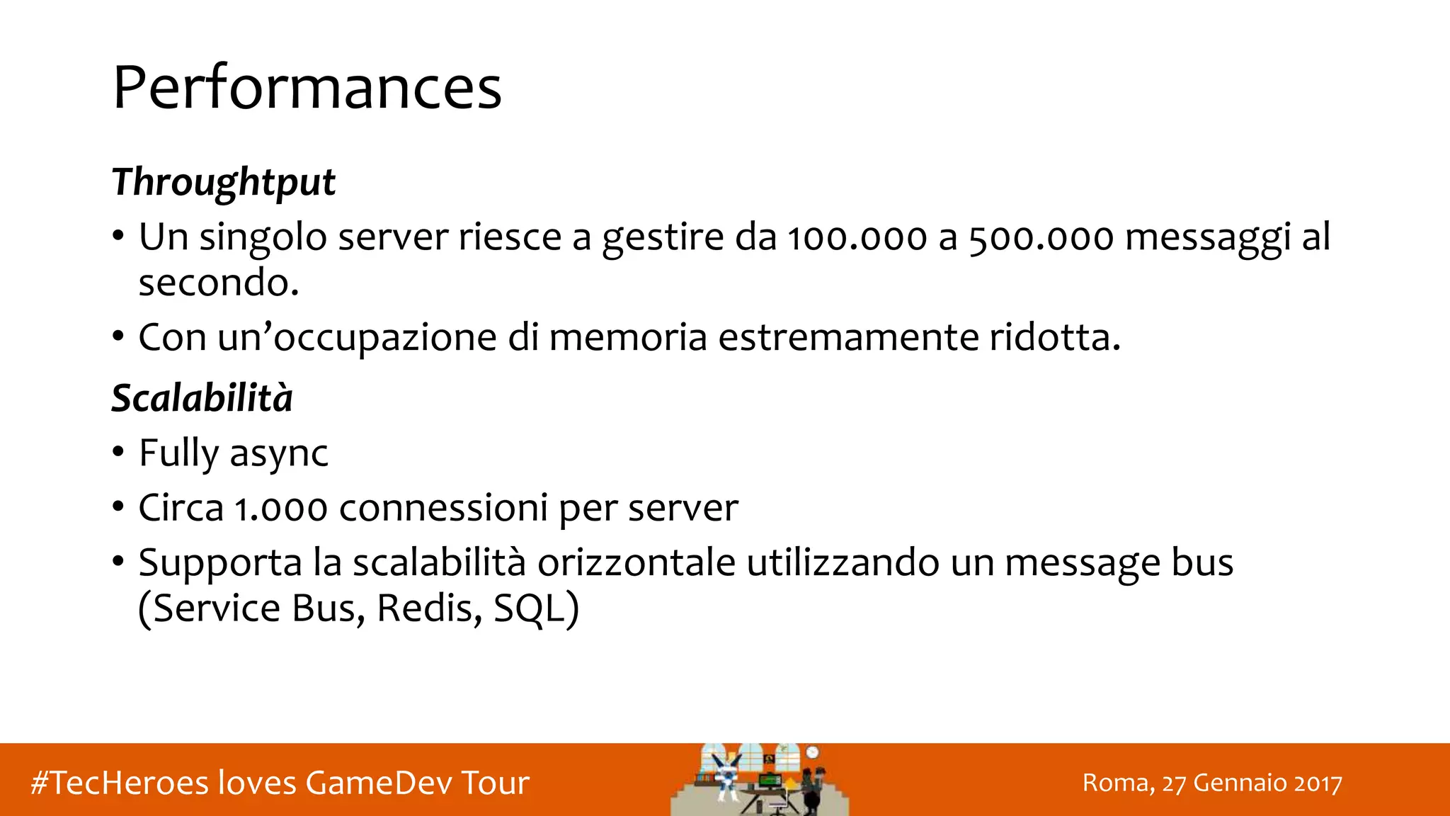 Roma, 27 Gennaio 2017#TecHeroes loves GameDev Tour
Performances
Throughtput
• Un singolo server riesce a gestire da 100.000 a 500.000 messaggi al
secondo.
• Con un’occupazione di memoria estremamente ridotta.
Scalabilità
• Fully async
• Circa 1.000 connessioni per server
• Supporta la scalabilità orizzontale utilizzando un message bus
(Service Bus, Redis, SQL)
 