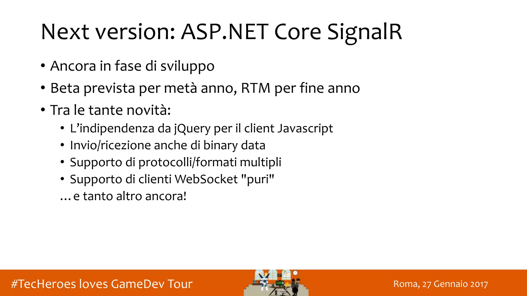 Roma, 27 Gennaio 2017#TecHeroes loves GameDev Tour
Next version: ASP.NET Core SignalR
• Ancora in fase di sviluppo
• Beta prevista per metà anno, RTM per fine anno
• Tra le tante novità:
• L’indipendenza da jQuery per il client Javascript
• Invio/ricezione anche di binary data
• Supporto di protocolli/formati multipli
• Supporto di clienti WebSocket "puri"
…e tanto altro ancora!
 
