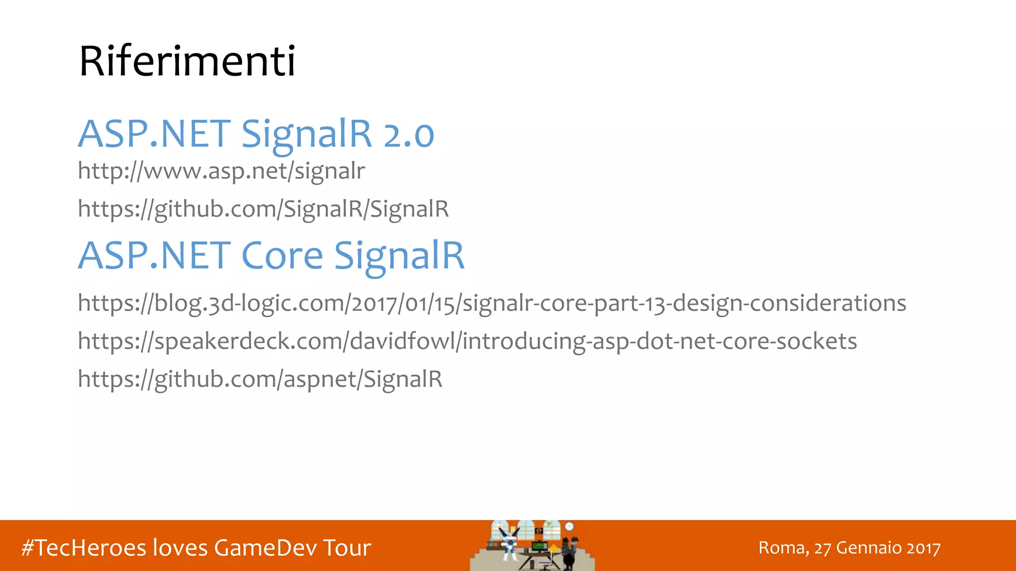 Roma, 27 Gennaio 2017#TecHeroes loves GameDev Tour
Riferimenti
ASP.NET SignalR 2.0
http://www.asp.net/signalr
https://github.com/SignalR/SignalR
ASP.NET Core SignalR
https://blog.3d-logic.com/2017/01/15/signalr-core-part-13-design-considerations
https://speakerdeck.com/davidfowl/introducing-asp-dot-net-core-sockets
https://github.com/aspnet/SignalR
 