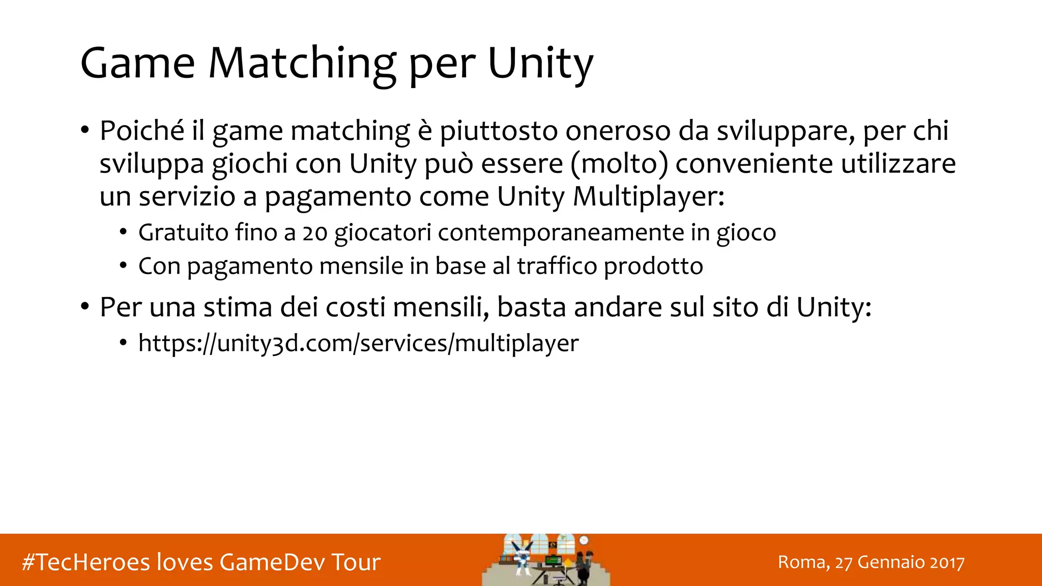 Roma, 27 Gennaio 2017#TecHeroes loves GameDev Tour
Game Matching per Unity
• Poiché il game matching è piuttosto oneroso da sviluppare, per chi
sviluppa giochi con Unity può essere (molto) conveniente utilizzare
un servizio a pagamento come Unity Multiplayer:
• Gratuito fino a 20 giocatori contemporaneamente in gioco
• Con pagamento mensile in base al traffico prodotto
• Per una stima dei costi mensili, basta andare sul sito di Unity:
• https://unity3d.com/services/multiplayer
 