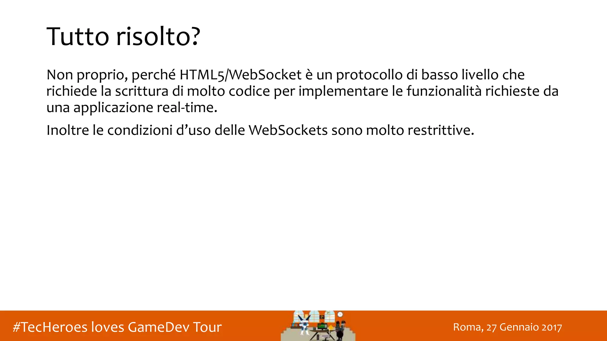 Roma, 27 Gennaio 2017#TecHeroes loves GameDev Tour
Tutto risolto?
Non proprio, perché HTML5/WebSocket è un protocollo di basso livello che
richiede la scrittura di molto codice per implementare le funzionalità richieste da
una applicazione real-time.
Inoltre le condizioni d’uso delle WebSockets sono molto restrittive.
 